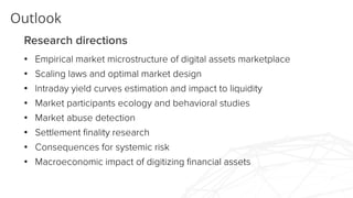 Outlook
Research directions
• Empirical market microstructure of digital assets marketplace
• Scaling laws and optimal market design
• Intraday yield curves estimation and impact to liquidity
• Market participants ecology and behavioral studies
• Market abuse detection
• Settlement finality research
• Consequences for systemic risk
• Macroeconomic impact of digitizing financial assets
 