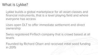 What is Lykke?
Lykke builds a global marketplace for all asset classes
and financial instruments, that is a level playing field
and where everyone has access
Uses open DLT to offer immediate settlement and direct
ownership
Swiss registered FinTech company that is crowd based at
all levels
Founded by Richard Olsen and received initial seed
funding in 2015
 