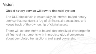 Vision
Global notary service will rewire financial system
The DLT/blockchain is essentially an Internet based
notary service that maintains a log of all financial
transactions and keeps track of the ownership of digital
assets
There will be one internet based, decentralized
exchange for all financial instruments with immediate
global consensus about completed transactions and
asset ownership
 