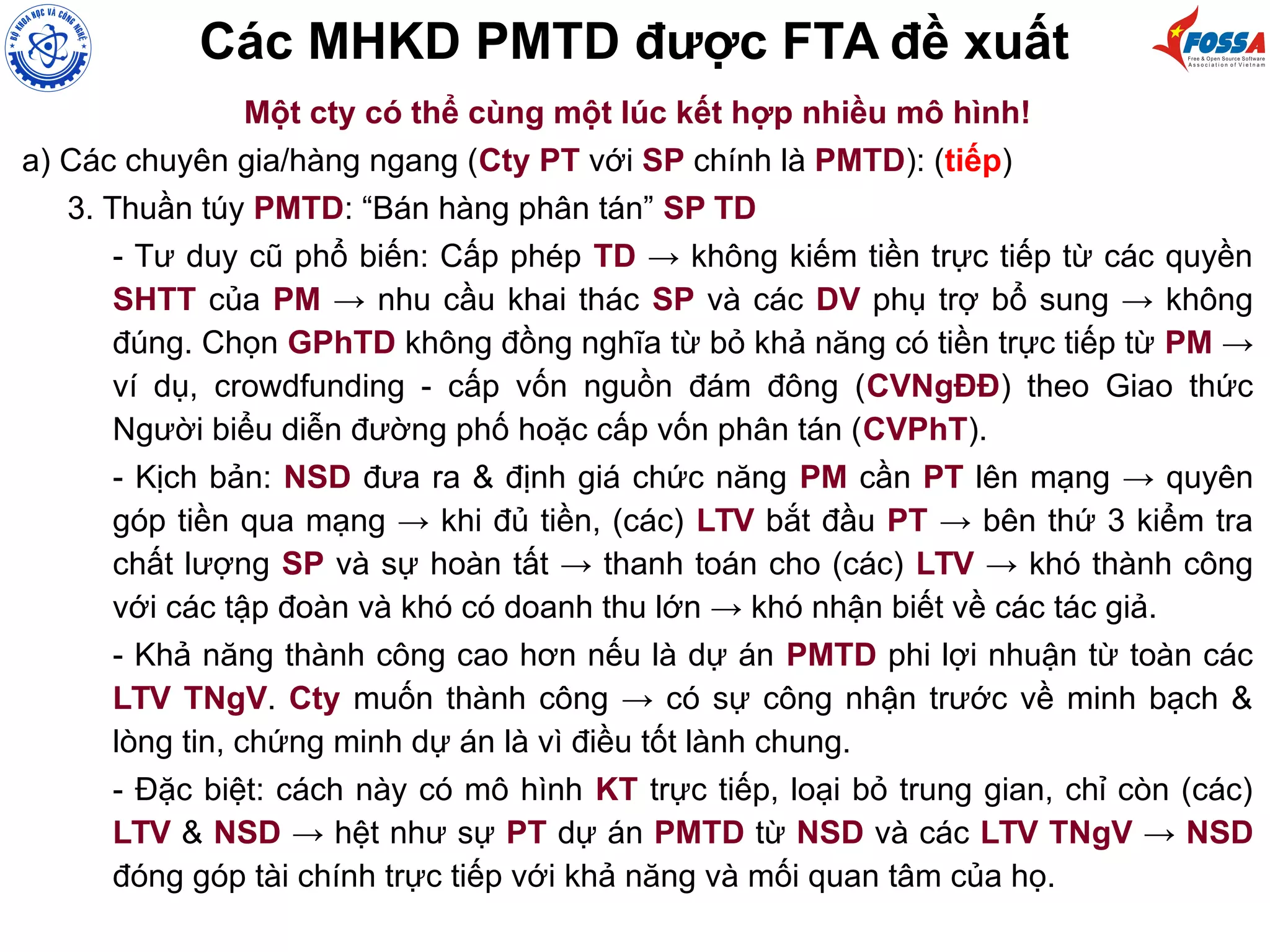 Các MHKD PMTD được FTA đề xuất
Một cty có thể cùng một lúc kết hợp nhiều mô hình!
a) Các chuyên gia/hàng ngang (Cty PT với SP chính là PMTD): (tiếp)
3. Thuần túy PMTD: “Bán hàng phân tán” SP TD
- Tư duy cũ phổ biến: Cấp phép TD → không kiếm tiền trực tiếp từ các quyền
SHTT của PM → nhu cầu khai thác SP và các DV phụ trợ bổ sung → không
đúng. Chọn GPhTD không đồng nghĩa từ bỏ khả năng có tiền trực tiếp từ PM →
ví dụ, crowdfunding - cấp vốn nguồn đám đông (CVNgĐĐ) theo Giao thức
Người biểu diễn đường phố hoặc cấp vốn phân tán (CVPhT).
- Kịch bản: NSD đưa ra & định giá chức năng PM cần PT lên mạng → quyên
góp tiền qua mạng → khi đủ tiền, (các) LTV bắt đầu PT → bên thứ 3 kiểm tra
chất lượng SP và sự hoàn tất → thanh toán cho (các) LTV → khó thành công
với các tập đoàn và khó có doanh thu lớn → khó nhận biết về các tác giả.
- Khả năng thành công cao hơn nếu là dự án PMTD phi lợi nhuận từ toàn các
LTV TNgV. Cty muốn thành công → có sự công nhận trước về minh bạch &
lòng tin, chứng minh dự án là vì điều tốt lành chung.
- Đặc biệt: cách này có mô hình KT trực tiếp, loại bỏ trung gian, chỉ còn (các)
LTV & NSD → hệt như sự PT dự án PMTD từ NSD và các LTV TNgV → NSD
đóng góp tài chính trực tiếp với khả năng và mối quan tâm của họ.
 
