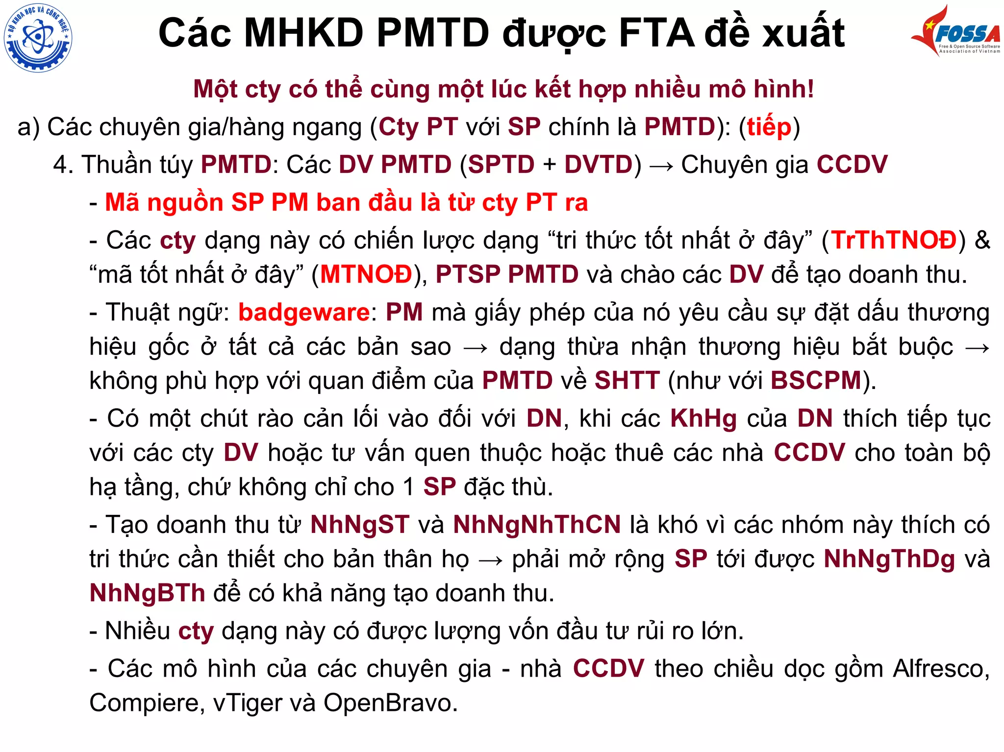 Các MHKD PMTD được FTA đề xuất
Một cty có thể cùng một lúc kết hợp nhiều mô hình!
a) Các chuyên gia/hàng ngang (Cty PT với SP chính là PMTD): (tiếp)
4. Thuần túy PMTD: Các DV PMTD (SPTD + DVTD) → Chuyên gia CCDV
- Mã nguồn SP PM ban đầu là từ cty PT ra
- Các cty dạng này có chiến lược dạng “tri thức tốt nhất ở đây” (TrThTNOĐ) &
“mã tốt nhất ở đây” (MTNOĐ), PTSP PMTD và chào các DV để tạo doanh thu.
- Thuật ngữ: badgeware: PM mà giấy phép của nó yêu cầu sự đặt dấu thương
hiệu gốc ở tất cả các bản sao → dạng thừa nhận thương hiệu bắt buộc →
không phù hợp với quan điểm của PMTD về SHTT (như với BSCPM).
- Có một chút rào cản lối vào đối với DN, khi các KhHg của DN thích tiếp tục
với các cty DV hoặc tư vấn quen thuộc hoặc thuê các nhà CCDV cho toàn bộ
hạ tầng, chứ không chỉ cho 1 SP đặc thù.
- Tạo doanh thu từ NhNgST và NhNgNhThCN là khó vì các nhóm này thích có
tri thức cần thiết cho bản thân họ → phải mở rộng SP tới được NhNgThDg và
NhNgBTh để có khả năng tạo doanh thu.
- Nhiều cty dạng này có được lượng vốn đầu tư rủi ro lớn.
- Các mô hình của các chuyên gia - nhà CCDV theo chiều dọc gồm Alfresco,
Compiere, vTiger và OpenBravo.
 