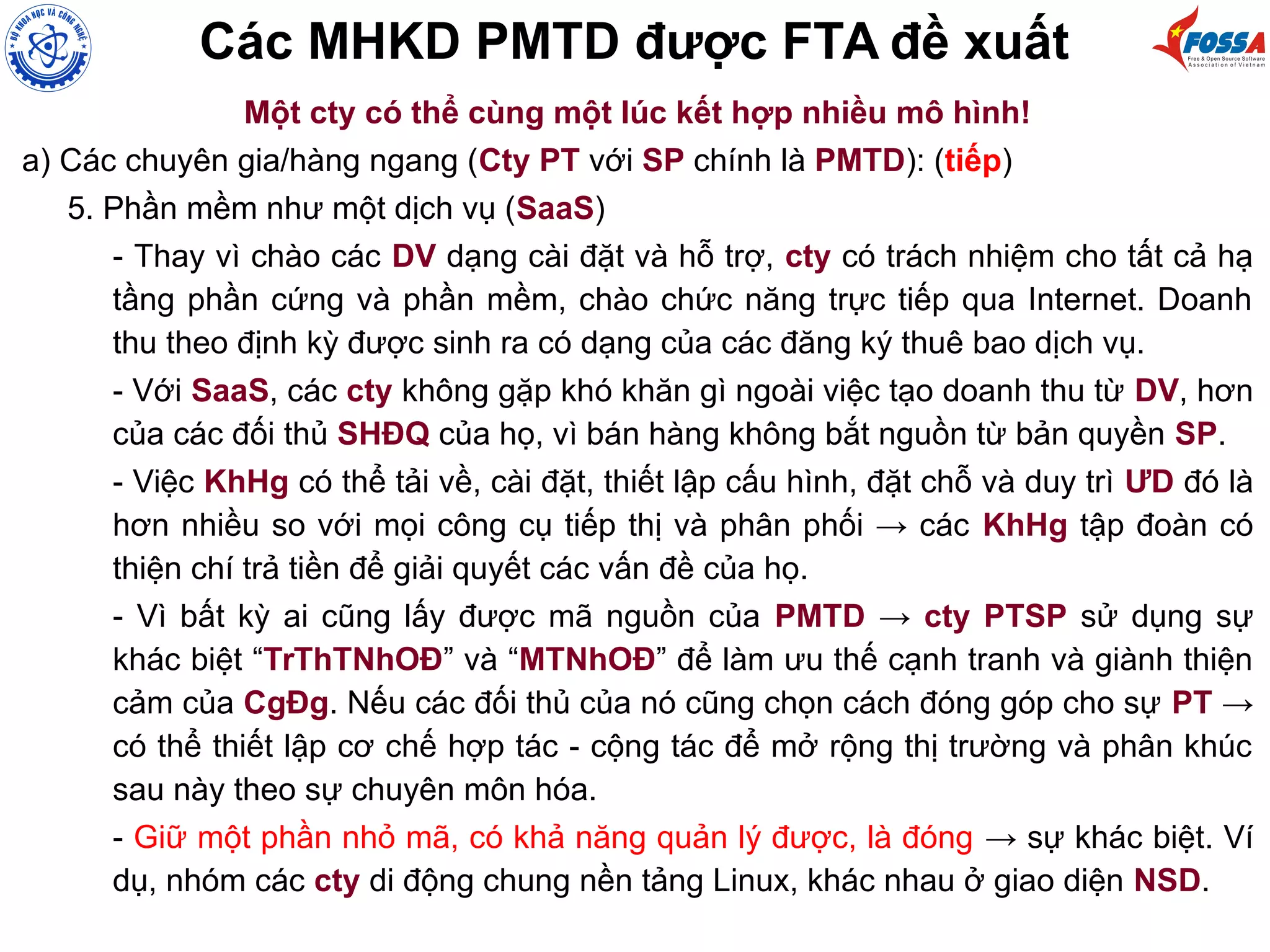 Các MHKD PMTD được FTA đề xuất
Một cty có thể cùng một lúc kết hợp nhiều mô hình!
a) Các chuyên gia/hàng ngang (Cty PT với SP chính là PMTD): (tiếp)
5. Phần mềm như một dịch vụ (SaaS)
- Thay vì chào các DV dạng cài đặt và hỗ trợ, cty có trách nhiệm cho tất cả hạ
tầng phần cứng và phần mềm, chào chức năng trực tiếp qua Internet. Doanh
thu theo định kỳ được sinh ra có dạng của các đăng ký thuê bao dịch vụ.
- Với SaaS, các cty không gặp khó khăn gì ngoài việc tạo doanh thu từ DV, hơn
của các đối thủ SHĐQ của họ, vì bán hàng không bắt nguồn từ bản quyền SP.
- Việc KhHg có thể tải về, cài đặt, thiết lập cấu hình, đặt chỗ và duy trì ƯD đó là
hơn nhiều so với mọi công cụ tiếp thị và phân phối → các KhHg tập đoàn có
thiện chí trả tiền để giải quyết các vấn đề của họ.
- Vì bất kỳ ai cũng lấy được mã nguồn của PMTD → cty PTSP sử dụng sự
khác biệt “TrThTNhOĐ” và “MTNhOĐ” để làm ưu thế cạnh tranh và giành thiện
cảm của CgĐg. Nếu các đối thủ của nó cũng chọn cách đóng góp cho sự PT →
có thể thiết lập cơ chế hợp tác - cộng tác để mở rộng thị trường và phân khúc
sau này theo sự chuyên môn hóa.
- Giữ một phần nhỏ mã, có khả năng quản lý được, là đóng → sự khác biệt. Ví
dụ, nhóm các cty di động chung nền tảng Linux, khác nhau ở giao diện NSD.
 