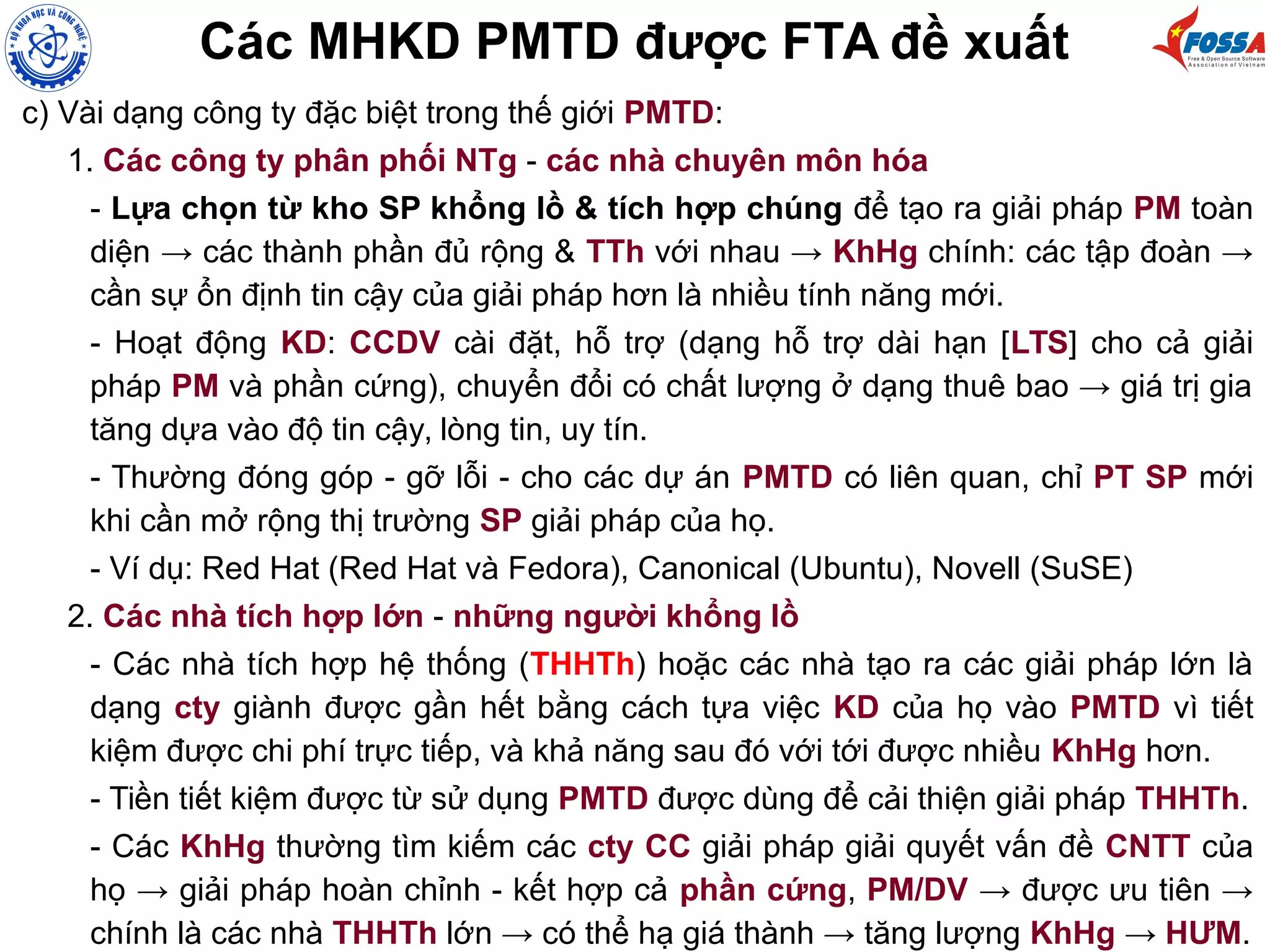 Các MHKD PMTD được FTA đề xuất
c) Vài dạng công ty đặc biệt trong thế giới PMTD:
1. Các công ty phân phối NTg - các nhà chuyên môn hóa
- Lựa chọn từ kho SP khổng lồ & tích hợp chúng để tạo ra giải pháp PM toàn
diện → các thành phần đủ rộng & TTh với nhau → KhHg chính: các tập đoàn →
cần sự ổn định tin cậy của giải pháp hơn là nhiều tính năng mới.
- Hoạt động KD: CCDV cài đặt, hỗ trợ (dạng hỗ trợ dài hạn [LTS] cho cả giải
pháp PM và phần cứng), chuyển đổi có chất lượng ở dạng thuê bao → giá trị gia
tăng dựa vào độ tin cậy, lòng tin, uy tín.
- Thường đóng góp - gỡ lỗi - cho các dự án PMTD có liên quan, chỉ PT SP mới
khi cần mở rộng thị trường SP giải pháp của họ.
- Ví dụ: Red Hat (Red Hat và Fedora), Canonical (Ubuntu), Novell (SuSE)
2. Các nhà tích hợp lớn - những người khổng lồ
- Các nhà tích hợp hệ thống (THHTh) hoặc các nhà tạo ra các giải pháp lớn là
dạng cty giành được gần hết bằng cách tựa việc KD của họ vào PMTD vì tiết
kiệm được chi phí trực tiếp, và khả năng sau đó với tới được nhiều KhHg hơn.
- Tiền tiết kiệm được từ sử dụng PMTD được dùng để cải thiện giải pháp THHTh.
- Các KhHg thường tìm kiếm các cty CC giải pháp giải quyết vấn đề CNTT của
họ → giải pháp hoàn chỉnh - kết hợp cả phần cứng, PM/DV → được ưu tiên →
chính là các nhà THHTh lớn → có thể hạ giá thành → tăng lượng KhHg → HƯM.
 