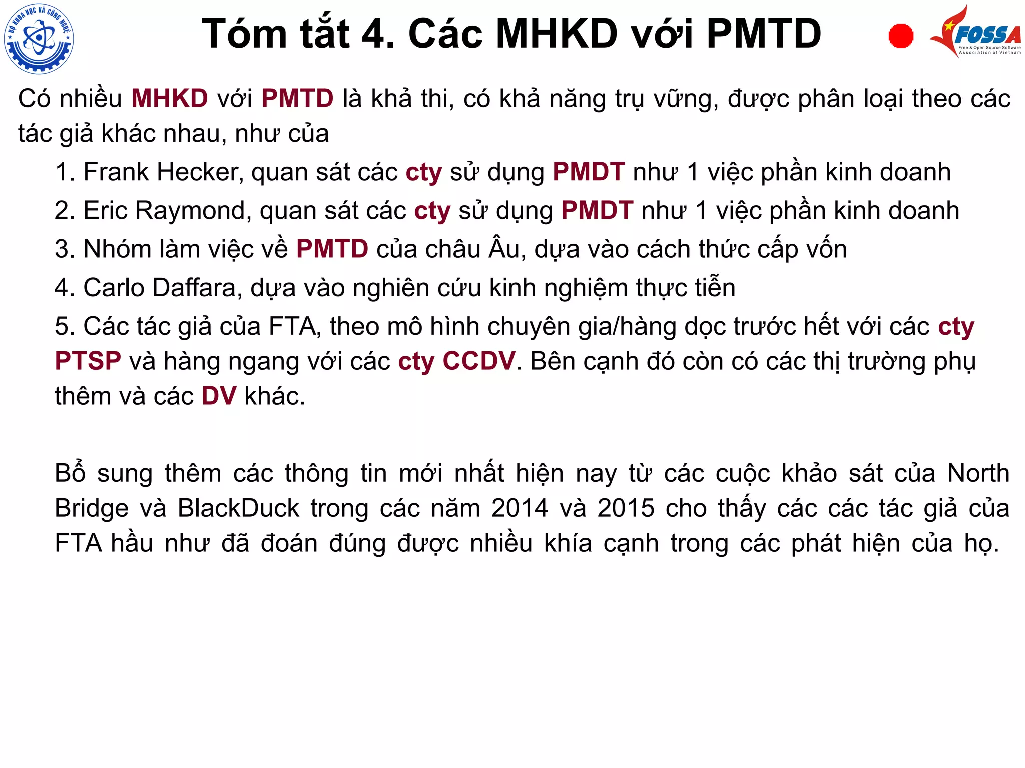 Tóm tắt 4. Các MHKD với PMTD
Có nhiều MHKD với PMTD là khả thi, có khả năng trụ vững, được phân loại theo các
tác giả khác nhau, như của
1. Frank Hecker, quan sát các cty sử dụng PMDT như 1 việc phần kinh doanh
2. Eric Raymond, quan sát các cty sử dụng PMDT như 1 việc phần kinh doanh
3. Nhóm làm việc về PMTD của châu Âu, dựa vào cách thức cấp vốn
4. Carlo Daffara, dựa vào nghiên cứu kinh nghiệm thực tiễn
5. Các tác giả của FTA, theo mô hình chuyên gia/hàng dọc trước hết với các cty
PTSP và hàng ngang với các cty CCDV. Bên cạnh đó còn có các thị trường phụ
thêm và các DV khác.
Bổ sung thêm các thông tin mới nhất hiện nay từ các cuộc khảo sát của North
Bridge và BlackDuck trong các năm 2014 và 2015 cho thấy các các tác giả của
FTA hầu như đã đoán đúng được nhiều khía cạnh trong các phát hiện của họ.
 