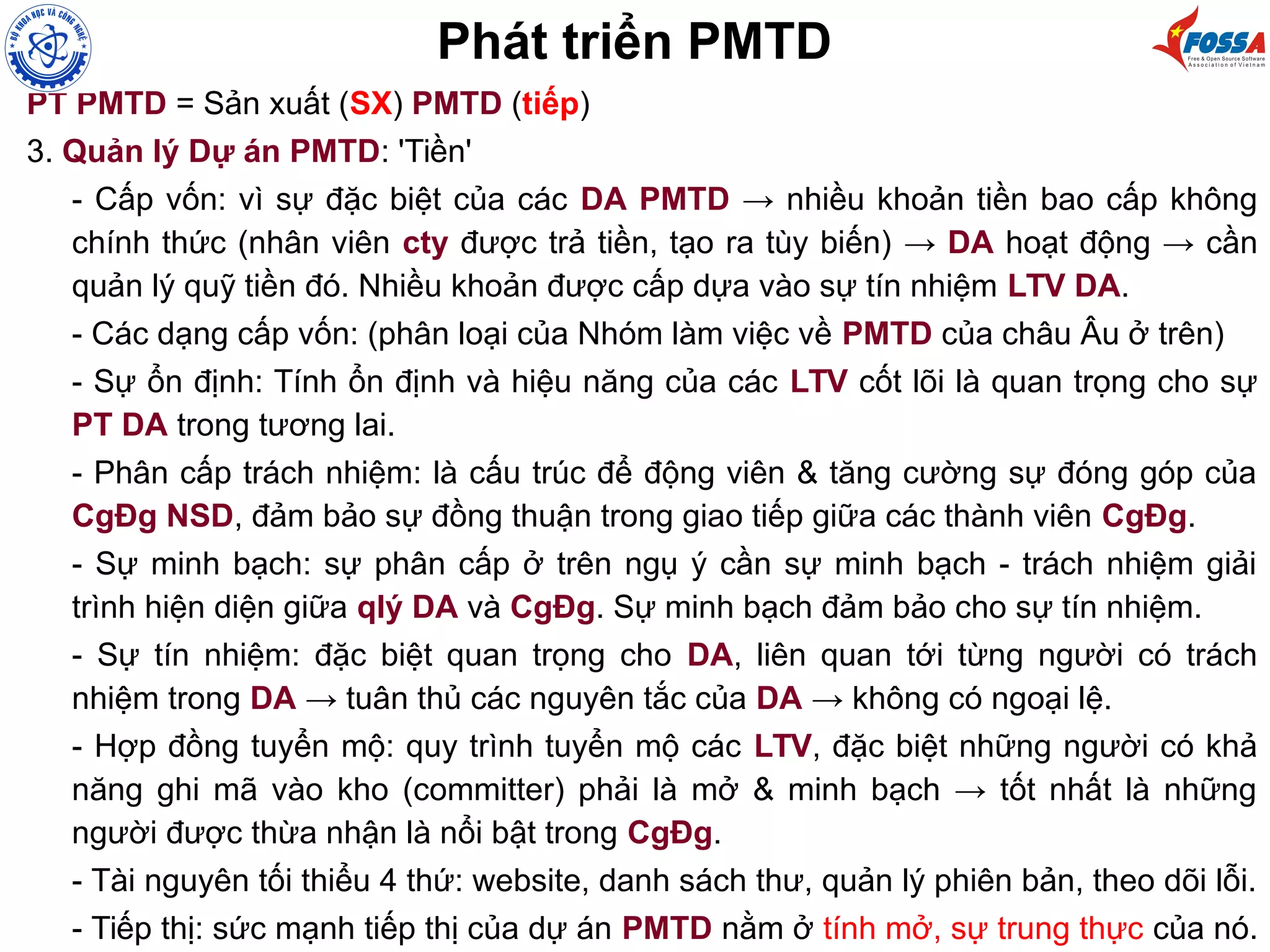 PT PMTD = Sản xuất (SX) PMTD (tiếp)
3. Quản lý Dự án PMTD: 'Tiền'
- Cấp vốn: vì sự đặc biệt của các DA PMTD → nhiều khoản tiền bao cấp không
chính thức (nhân viên cty được trả tiền, tạo ra tùy biến) → DA hoạt động → cần
quản lý quỹ tiền đó. Nhiều khoản được cấp dựa vào sự tín nhiệm LTV DA.
- Các dạng cấp vốn: (phân loại của Nhóm làm việc về PMTD của châu Âu ở trên)
- Sự ổn định: Tính ổn định và hiệu năng của các LTV cốt lõi là quan trọng cho sự
PT DA trong tương lai.
- Phân cấp trách nhiệm: là cấu trúc để động viên & tăng cường sự đóng góp của
CgĐg NSD, đảm bảo sự đồng thuận trong giao tiếp giữa các thành viên CgĐg.
- Sự minh bạch: sự phân cấp ở trên ngụ ý cần sự minh bạch - trách nhiệm giải
trình hiện diện giữa qlý DA và CgĐg. Sự minh bạch đảm bảo cho sự tín nhiệm.
- Sự tín nhiệm: đặc biệt quan trọng cho DA, liên quan tới từng người có trách
nhiệm trong DA → tuân thủ các nguyên tắc của DA → không có ngoại lệ.
- Hợp đồng tuyển mộ: quy trình tuyển mộ các LTV, đặc biệt những người có khả
năng ghi mã vào kho (committer) phải là mở & minh bạch → tốt nhất là những
người được thừa nhận là nổi bật trong CgĐg.
- Tài nguyên tối thiểu 4 thứ: website, danh sách thư, quản lý phiên bản, theo dõi lỗi.
- Tiếp thị: sức mạnh tiếp thị của dự án PMTD nằm ở tính mở, sự trung thực của nó.
Phát triển PMTD
 