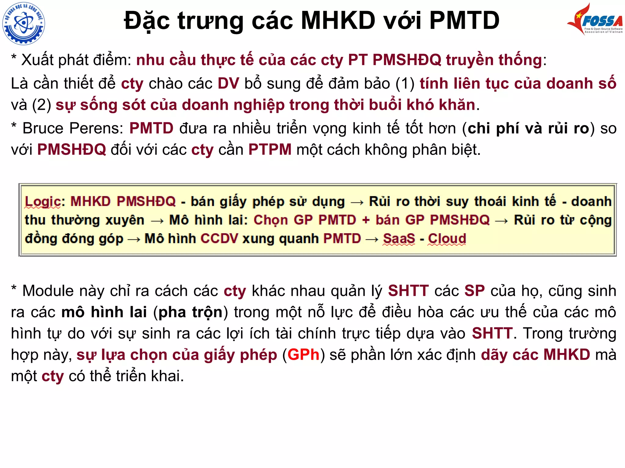 Đặc trưng các MHKD với PMTD
* Xuất phát điểm: nhu cầu thực tế của các cty PT PMSHĐQ truyền thống:
Là cần thiết để cty chào các DV bổ sung để đảm bảo (1) tính liên tục của doanh số
và (2) sự sống sót của doanh nghiệp trong thời buổi khó khăn.
* Bruce Perens: PMTD đưa ra nhiều triển vọng kinh tế tốt hơn (chi phí và rủi ro) so
với PMSHĐQ đối với các cty cần PTPM một cách không phân biệt.
* Module này chỉ ra cách các cty khác nhau quản lý SHTT các SP của họ, cũng sinh
ra các mô hình lai (pha trộn) trong một nỗ lực để điều hòa các ưu thế của các mô
hình tự do với sự sinh ra các lợi ích tài chính trực tiếp dựa vào SHTT. Trong trường
hợp này, sự lựa chọn của giấy phép (GPh) sẽ phần lớn xác định dãy các MHKD mà
một cty có thể triển khai.
 