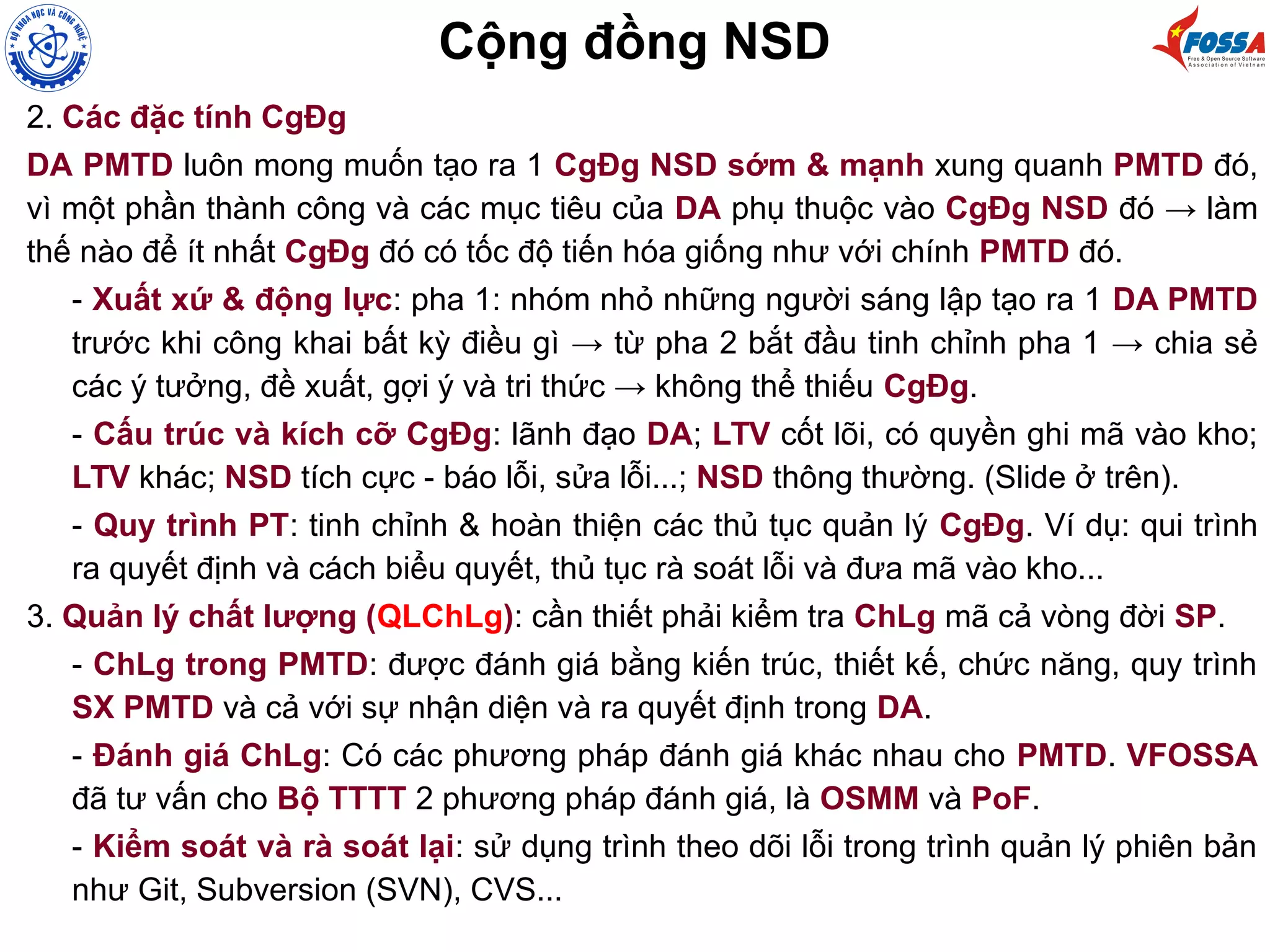 2. Các đặc tính CgĐg
DA PMTD luôn mong muốn tạo ra 1 CgĐg NSD sớm & mạnh xung quanh PMTD đó,
vì một phần thành công và các mục tiêu của DA phụ thuộc vào CgĐg NSD đó → làm
thế nào để ít nhất CgĐg đó có tốc độ tiến hóa giống như với chính PMTD đó.
- Xuất xứ & động lực: pha 1: nhóm nhỏ những người sáng lập tạo ra 1 DA PMTD
trước khi công khai bất kỳ điều gì → từ pha 2 bắt đầu tinh chỉnh pha 1 → chia sẻ
các ý tưởng, đề xuất, gợi ý và tri thức → không thể thiếu CgĐg.
- Cấu trúc và kích cỡ CgĐg: lãnh đạo DA; LTV cốt lõi, có quyền ghi mã vào kho;
LTV khác; NSD tích cực - báo lỗi, sửa lỗi...; NSD thông thường. (Slide ở trên).
- Quy trình PT: tinh chỉnh & hoàn thiện các thủ tục quản lý CgĐg. Ví dụ: qui trình
ra quyết định và cách biểu quyết, thủ tục rà soát lỗi và đưa mã vào kho...
3. Quản lý chất lượng (QLChLg): cần thiết phải kiểm tra ChLg mã cả vòng đời SP.
- ChLg trong PMTD: được đánh giá bằng kiến trúc, thiết kế, chức năng, quy trình
SX PMTD và cả với sự nhận diện và ra quyết định trong DA.
- Đánh giá ChLg: Có các phương pháp đánh giá khác nhau cho PMTD. VFOSSA
đã tư vấn cho Bộ TTTT 2 phương pháp đánh giá, là OSMM và PoF.
- Kiểm soát và rà soát lại: sử dụng trình theo dõi lỗi trong trình quản lý phiên bản
như Git, Subversion (SVN), CVS...
Cộng đồng NSD
 