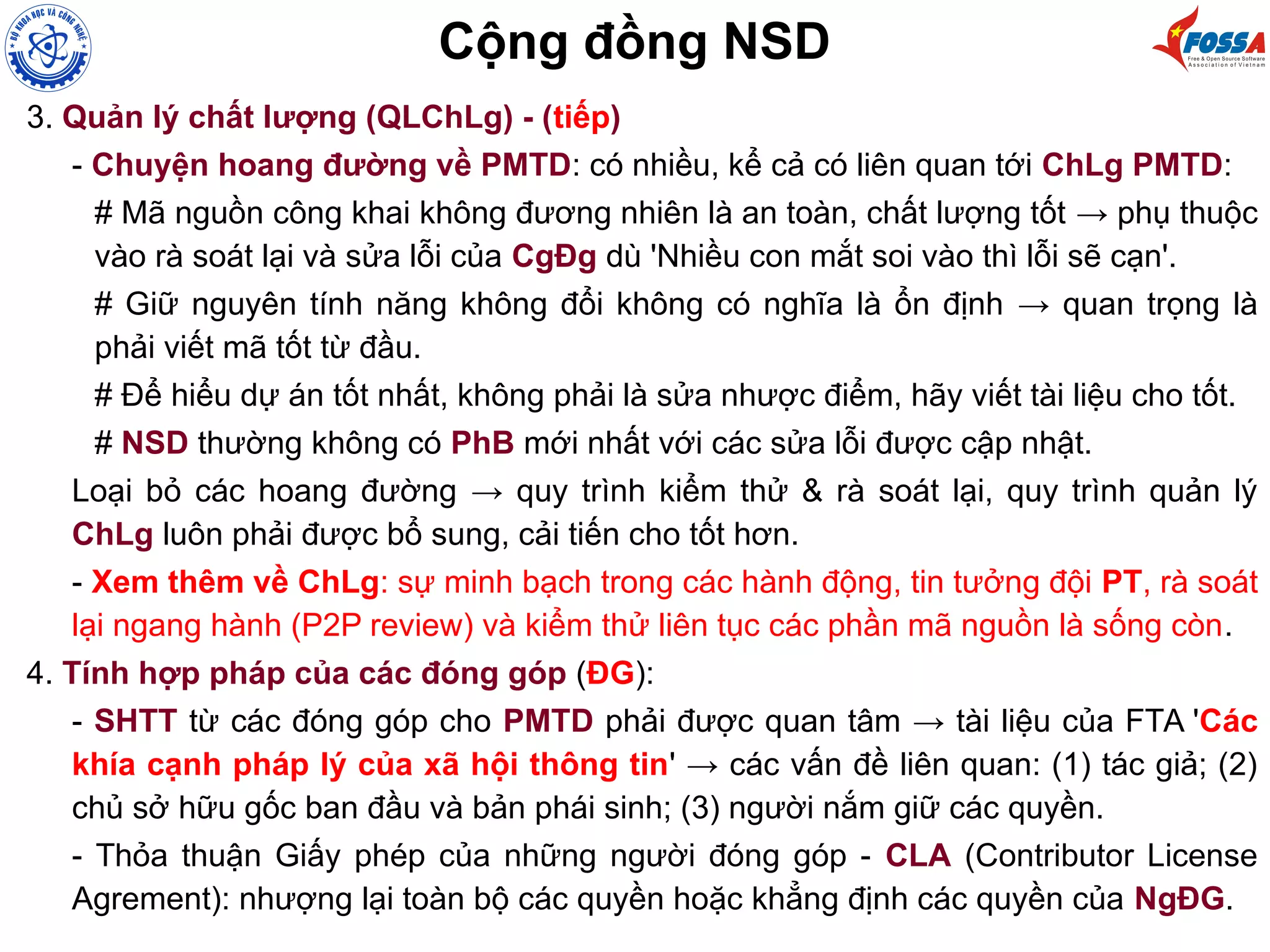 3. Quản lý chất lượng (QLChLg) - (tiếp)
- Chuyện hoang đường về PMTD: có nhiều, kể cả có liên quan tới ChLg PMTD:
# Mã nguồn công khai không đương nhiên là an toàn, chất lượng tốt → phụ thuộc
vào rà soát lại và sửa lỗi của CgĐg dù 'Nhiều con mắt soi vào thì lỗi sẽ cạn'.
# Giữ nguyên tính năng không đổi không có nghĩa là ổn định → quan trọng là
phải viết mã tốt từ đầu.
# Để hiểu dự án tốt nhất, không phải là sửa nhược điểm, hãy viết tài liệu cho tốt.
# NSD thường không có PhB mới nhất với các sửa lỗi được cập nhật.
Loại bỏ các hoang đường → quy trình kiểm thử & rà soát lại, quy trình quản lý
ChLg luôn phải được bổ sung, cải tiến cho tốt hơn.
- Xem thêm về ChLg: sự minh bạch trong các hành động, tin tưởng đội PT, rà soát
lại ngang hành (P2P review) và kiểm thử liên tục các phần mã nguồn là sống còn.
4. Tính hợp pháp của các đóng góp (ĐG):
- SHTT từ các đóng góp cho PMTD phải được quan tâm → tài liệu của FTA 'Các
khía cạnh pháp lý của xã hội thông tin' → các vấn đề liên quan: (1) tác giả; (2)
chủ sở hữu gốc ban đầu và bản phái sinh; (3) người nắm giữ các quyền.
- Thỏa thuận Giấy phép của những người đóng góp - CLA (Contributor License
Agrement): nhượng lại toàn bộ các quyền hoặc khẳng định các quyền của NgĐG.
Cộng đồng NSD
 