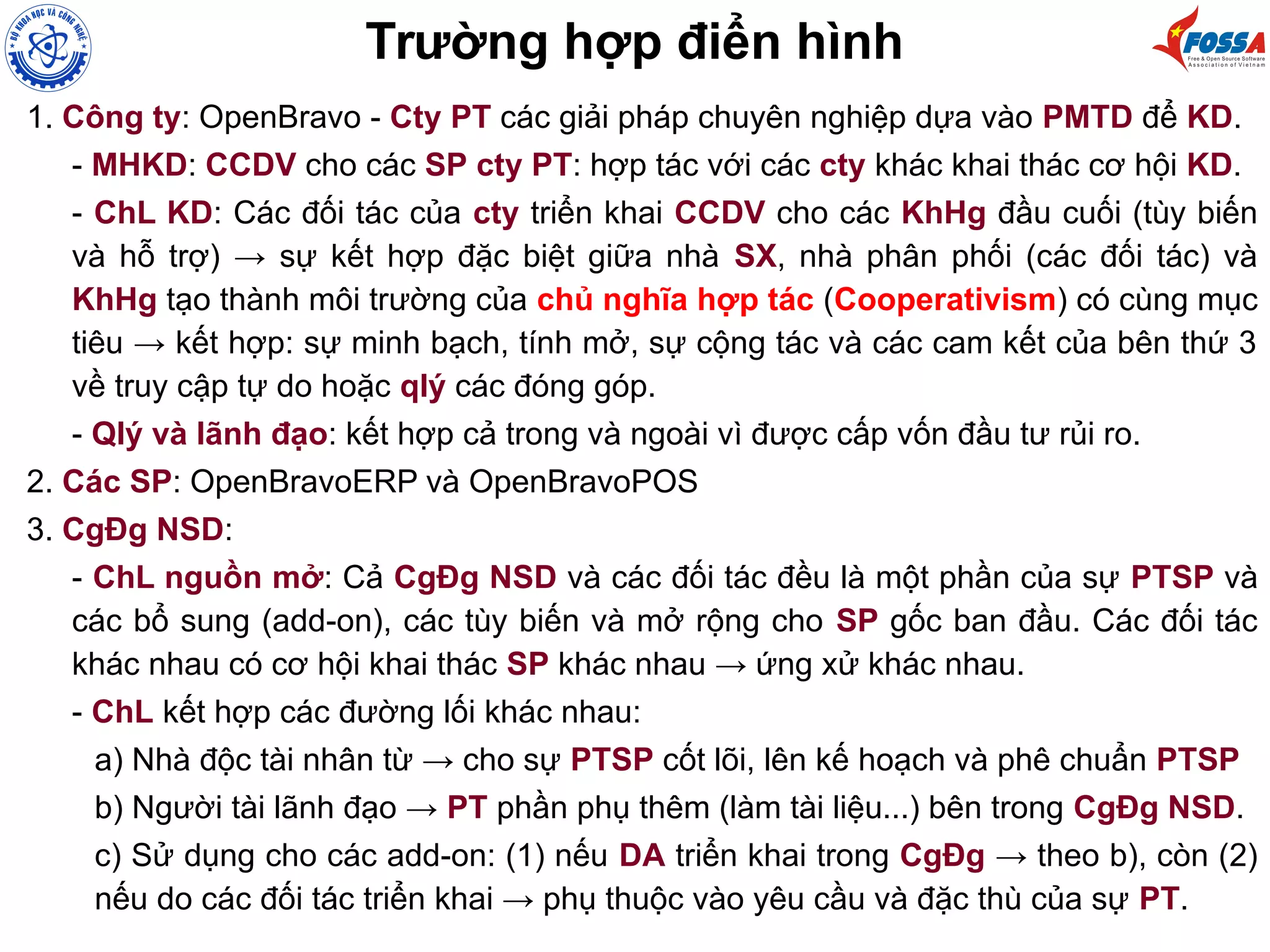 1. Công ty: OpenBravo - Cty PT các giải pháp chuyên nghiệp dựa vào PMTD để KD.
- MHKD: CCDV cho các SP cty PT: hợp tác với các cty khác khai thác cơ hội KD.
- ChL KD: Các đối tác của cty triển khai CCDV cho các KhHg đầu cuối (tùy biến
và hỗ trợ) → sự kết hợp đặc biệt giữa nhà SX, nhà phân phối (các đối tác) và
KhHg tạo thành môi trường của chủ nghĩa hợp tác (Cooperativism) có cùng mục
tiêu → kết hợp: sự minh bạch, tính mở, sự cộng tác và các cam kết của bên thứ 3
về truy cập tự do hoặc qlý các đóng góp.
- Qlý và lãnh đạo: kết hợp cả trong và ngoài vì được cấp vốn đầu tư rủi ro.
2. Các SP: OpenBravoERP và OpenBravoPOS
3. CgĐg NSD:
- ChL nguồn mở: Cả CgĐg NSD và các đối tác đều là một phần của sự PTSP và
các bổ sung (add-on), các tùy biến và mở rộng cho SP gốc ban đầu. Các đối tác
khác nhau có cơ hội khai thác SP khác nhau → ứng xử khác nhau.
- ChL kết hợp các đường lối khác nhau:
a) Nhà độc tài nhân từ → cho sự PTSP cốt lõi, lên kế hoạch và phê chuẩn PTSP
b) Người tài lãnh đạo → PT phần phụ thêm (làm tài liệu...) bên trong CgĐg NSD.
c) Sử dụng cho các add-on: (1) nếu DA triển khai trong CgĐg → theo b), còn (2)
nếu do các đối tác triển khai → phụ thuộc vào yêu cầu và đặc thù của sự PT.
Trường hợp điển hình
 