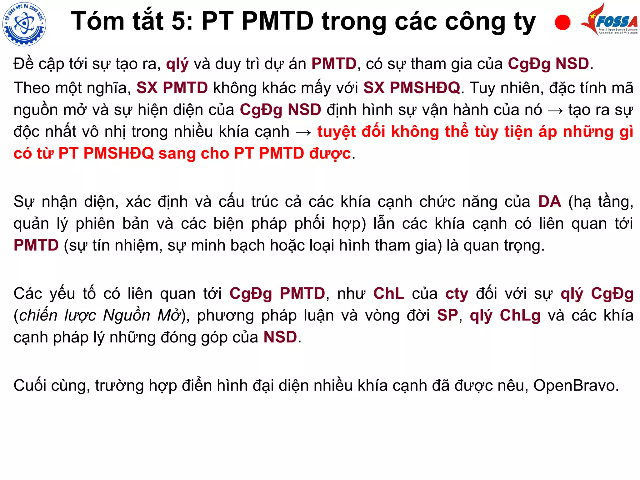 Đề cập tới sự tạo ra, qlý và duy trì dự án PMTD, có sự tham gia của CgĐg NSD.
Theo một nghĩa, SX PMTD không khác mấy với SX PMSHĐQ. Tuy nhiên, đặc tính mã
nguồn mở và sự hiện diện của CgĐg NSD định hình sự vận hành của nó → tạo ra sự
độc nhất vô nhị trong nhiều khía cạnh → tuyệt đối không thể tùy tiện áp những gì
có từ PT PMSHĐQ sang cho PT PMTD được.
Sự nhận diện, xác định và cấu trúc cả các khía cạnh chức năng của DA (hạ tầng,
quản lý phiên bản và các biện pháp phối hợp) lẫn các khía cạnh có liên quan tới
PMTD (sự tín nhiệm, sự minh bạch hoặc loại hình tham gia) là quan trọng.
Các yếu tố có liên quan tới CgĐg PMTD, như ChL của cty đối với sự qlý CgĐg
(chiến lược Nguồn Mở), phương pháp luận và vòng đời SP, qlý ChLg và các khía
cạnh pháp lý những đóng góp của NSD.
Cuối cùng, trường hợp điển hình đại diện nhiều khía cạnh đã được nêu, OpenBravo.
Tóm tắt 5: PT PMTD trong các công ty
 