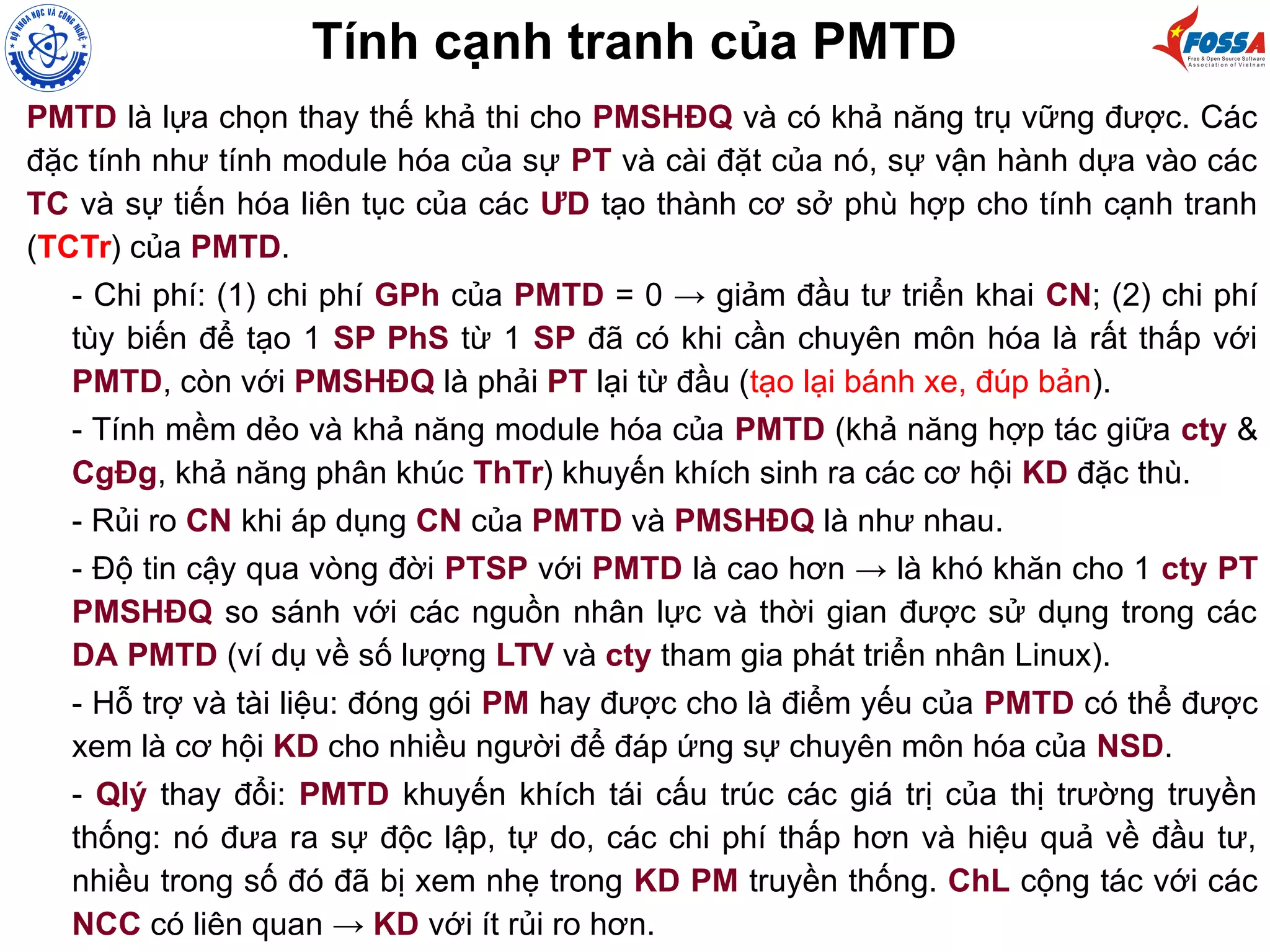 PMTD là lựa chọn thay thế khả thi cho PMSHĐQ và có khả năng trụ vững được. Các
đặc tính như tính module hóa của sự PT và cài đặt của nó, sự vận hành dựa vào các
TC và sự tiến hóa liên tục của các ƯD tạo thành cơ sở phù hợp cho tính cạnh tranh
(TCTr) của PMTD.
- Chi phí: (1) chi phí GPh của PMTD = 0 → giảm đầu tư triển khai CN; (2) chi phí
tùy biến để tạo 1 SP PhS từ 1 SP đã có khi cần chuyên môn hóa là rất thấp với
PMTD, còn với PMSHĐQ là phải PT lại từ đầu (tạo lại bánh xe, đúp bản).
- Tính mềm dẻo và khả năng module hóa của PMTD (khả năng hợp tác giữa cty &
CgĐg, khả năng phân khúc ThTr) khuyến khích sinh ra các cơ hội KD đặc thù.
- Rủi ro CN khi áp dụng CN của PMTD và PMSHĐQ là như nhau.
- Độ tin cậy qua vòng đời PTSP với PMTD là cao hơn → là khó khăn cho 1 cty PT
PMSHĐQ so sánh với các nguồn nhân lực và thời gian được sử dụng trong các
DA PMTD (ví dụ về số lượng LTV và cty tham gia phát triển nhân Linux).
- Hỗ trợ và tài liệu: đóng gói PM hay được cho là điểm yếu của PMTD có thể được
xem là cơ hội KD cho nhiều người để đáp ứng sự chuyên môn hóa của NSD.
- Qlý thay đổi: PMTD khuyến khích tái cấu trúc các giá trị của thị trường truyền
thống: nó đưa ra sự độc lập, tự do, các chi phí thấp hơn và hiệu quả về đầu tư,
nhiều trong số đó đã bị xem nhẹ trong KD PM truyền thống. ChL cộng tác với các
NCC có liên quan → KD với ít rủi ro hơn.
Tính cạnh tranh của PMTD
 