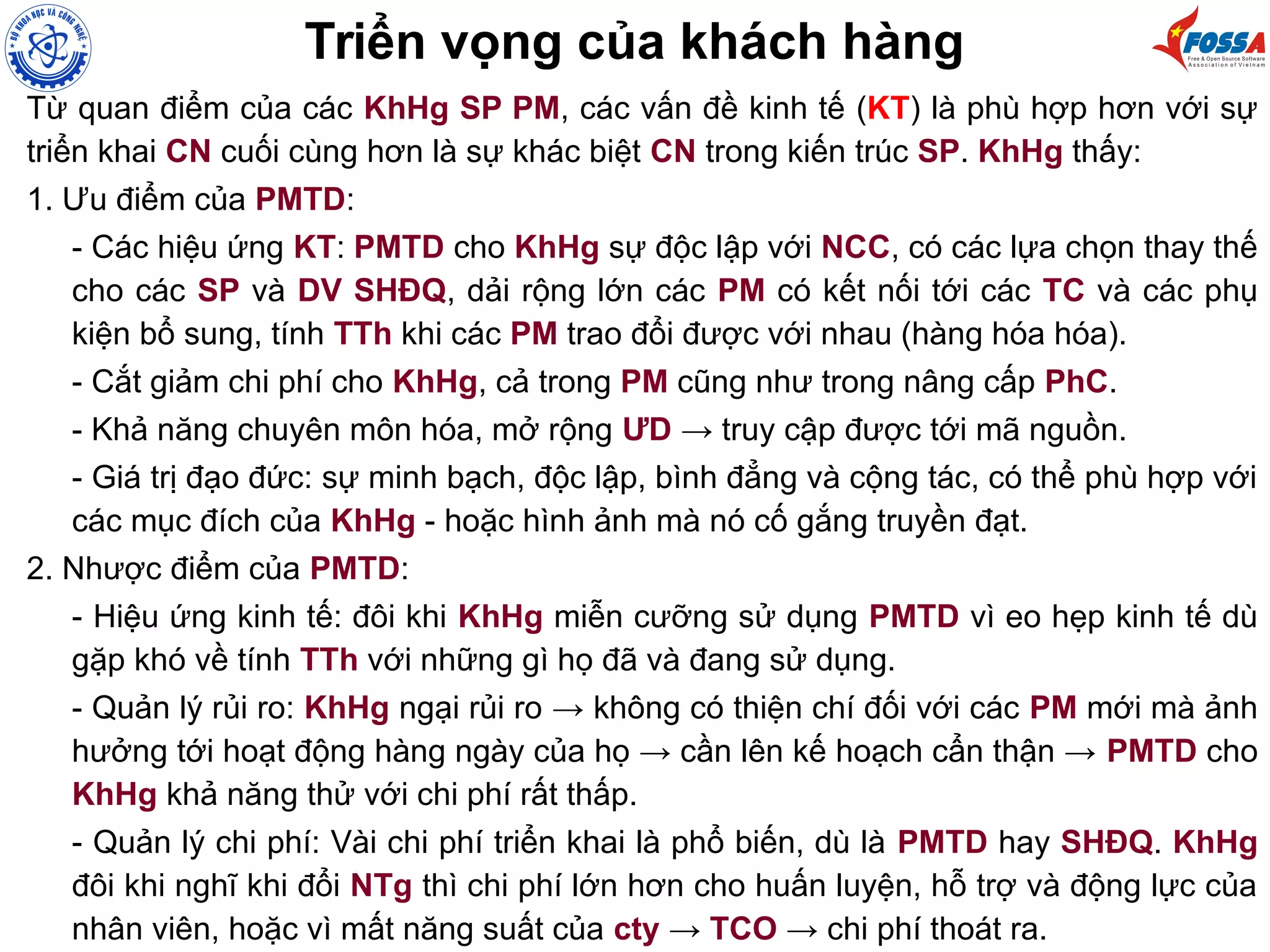 Từ quan điểm của các KhHg SP PM, các vấn đề kinh tế (KT) là phù hợp hơn với sự
triển khai CN cuối cùng hơn là sự khác biệt CN trong kiến trúc SP. KhHg thấy:
1. Ưu điểm của PMTD:
- Các hiệu ứng KT: PMTD cho KhHg sự độc lập với NCC, có các lựa chọn thay thế
cho các SP và DV SHĐQ, dải rộng lớn các PM có kết nối tới các TC và các phụ
kiện bổ sung, tính TTh khi các PM trao đổi được với nhau (hàng hóa hóa).
- Cắt giảm chi phí cho KhHg, cả trong PM cũng như trong nâng cấp PhC.
- Khả năng chuyên môn hóa, mở rộng ƯD → truy cập được tới mã nguồn.
- Giá trị đạo đức: sự minh bạch, độc lập, bình đẳng và cộng tác, có thể phù hợp với
các mục đích của KhHg - hoặc hình ảnh mà nó cố gắng truyền đạt.
2. Nhược điểm của PMTD:
- Hiệu ứng kinh tế: đôi khi KhHg miễn cưỡng sử dụng PMTD vì eo hẹp kinh tế dù
gặp khó về tính TTh với những gì họ đã và đang sử dụng.
- Quản lý rủi ro: KhHg ngại rủi ro → không có thiện chí đối với các PM mới mà ảnh
hưởng tới hoạt động hàng ngày của họ → cần lên kế hoạch cẩn thận → PMTD cho
KhHg khả năng thử với chi phí rất thấp.
- Quản lý chi phí: Vài chi phí triển khai là phổ biến, dù là PMTD hay SHĐQ. KhHg
đôi khi nghĩ khi đổi NTg thì chi phí lớn hơn cho huấn luyện, hỗ trợ và động lực của
nhân viên, hoặc vì mất năng suất của cty → TCO → chi phí thoát ra.
Triển vọng của khách hàng
 