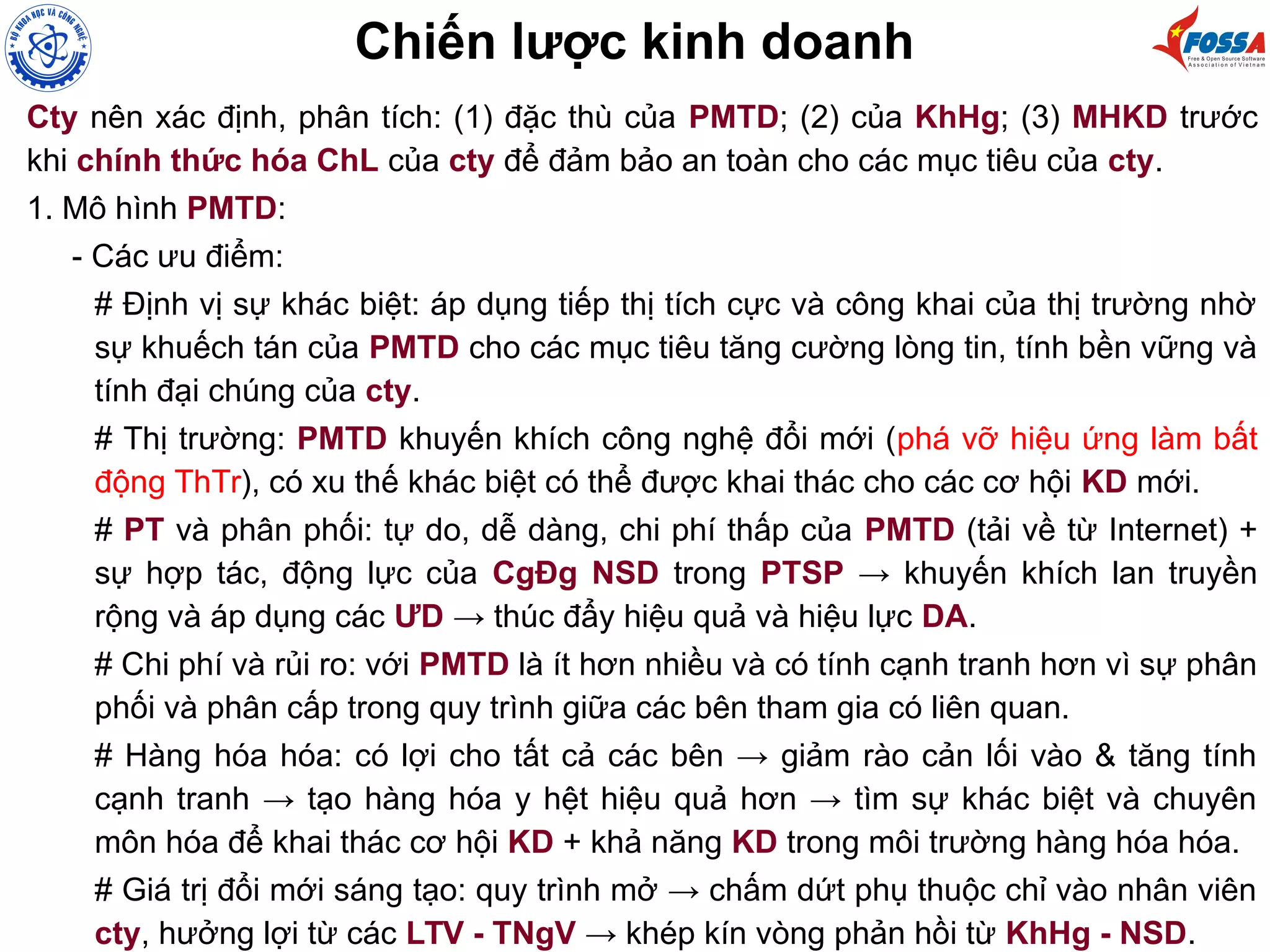 Cty nên xác định, phân tích: (1) đặc thù của PMTD; (2) của KhHg; (3) MHKD trước
khi chính thức hóa ChL của cty để đảm bảo an toàn cho các mục tiêu của cty.
1. Mô hình PMTD:
- Các ưu điểm:
# Định vị sự khác biệt: áp dụng tiếp thị tích cực và công khai của thị trường nhờ
sự khuếch tán của PMTD cho các mục tiêu tăng cường lòng tin, tính bền vững và
tính đại chúng của cty.
# Thị trường: PMTD khuyến khích công nghệ đổi mới (phá vỡ hiệu ứng làm bất
động ThTr), có xu thế khác biệt có thể được khai thác cho các cơ hội KD mới.
# PT và phân phối: tự do, dễ dàng, chi phí thấp của PMTD (tải về từ Internet) +
sự hợp tác, động lực của CgĐg NSD trong PTSP → khuyến khích lan truyền
rộng và áp dụng các ƯD → thúc đẩy hiệu quả và hiệu lực DA.
# Chi phí và rủi ro: với PMTD là ít hơn nhiều và có tính cạnh tranh hơn vì sự phân
phối và phân cấp trong quy trình giữa các bên tham gia có liên quan.
# Hàng hóa hóa: có lợi cho tất cả các bên → giảm rào cản lối vào & tăng tính
cạnh tranh → tạo hàng hóa y hệt hiệu quả hơn → tìm sự khác biệt và chuyên
môn hóa để khai thác cơ hội KD + khả năng KD trong môi trường hàng hóa hóa.
# Giá trị đổi mới sáng tạo: quy trình mở → chấm dứt phụ thuộc chỉ vào nhân viên
cty, hưởng lợi từ các LTV - TNgV → khép kín vòng phản hồi từ KhHg - NSD.
Chiến lược kinh doanh
 