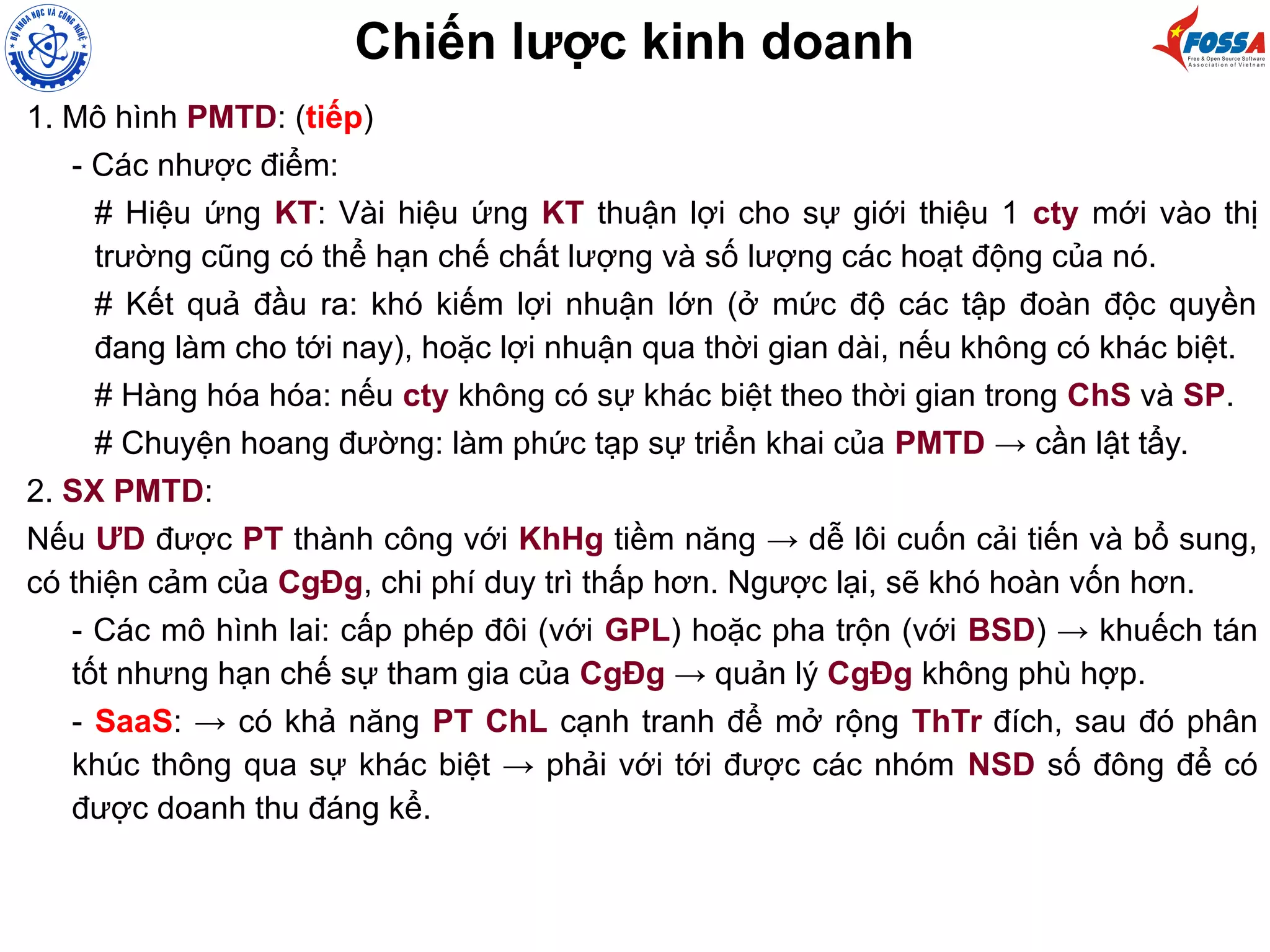1. Mô hình PMTD: (tiếp)
- Các nhược điểm:
# Hiệu ứng KT: Vài hiệu ứng KT thuận lợi cho sự giới thiệu 1 cty mới vào thị
trường cũng có thể hạn chế chất lượng và số lượng các hoạt động của nó.
# Kết quả đầu ra: khó kiếm lợi nhuận lớn (ở mức độ các tập đoàn độc quyền
đang làm cho tới nay), hoặc lợi nhuận qua thời gian dài, nếu không có khác biệt.
# Hàng hóa hóa: nếu cty không có sự khác biệt theo thời gian trong ChS và SP.
# Chuyện hoang đường: làm phức tạp sự triển khai của PMTD → cần lật tẩy.
2. SX PMTD:
Nếu ƯD được PT thành công với KhHg tiềm năng → dễ lôi cuốn cải tiến và bổ sung,
có thiện cảm của CgĐg, chi phí duy trì thấp hơn. Ngược lại, sẽ khó hoàn vốn hơn.
- Các mô hình lai: cấp phép đôi (với GPL) hoặc pha trộn (với BSD) → khuếch tán
tốt nhưng hạn chế sự tham gia của CgĐg → quản lý CgĐg không phù hợp.
- SaaS: → có khả năng PT ChL cạnh tranh để mở rộng ThTr đích, sau đó phân
khúc thông qua sự khác biệt → phải với tới được các nhóm NSD số đông để có
được doanh thu đáng kể.
Chiến lược kinh doanh
 