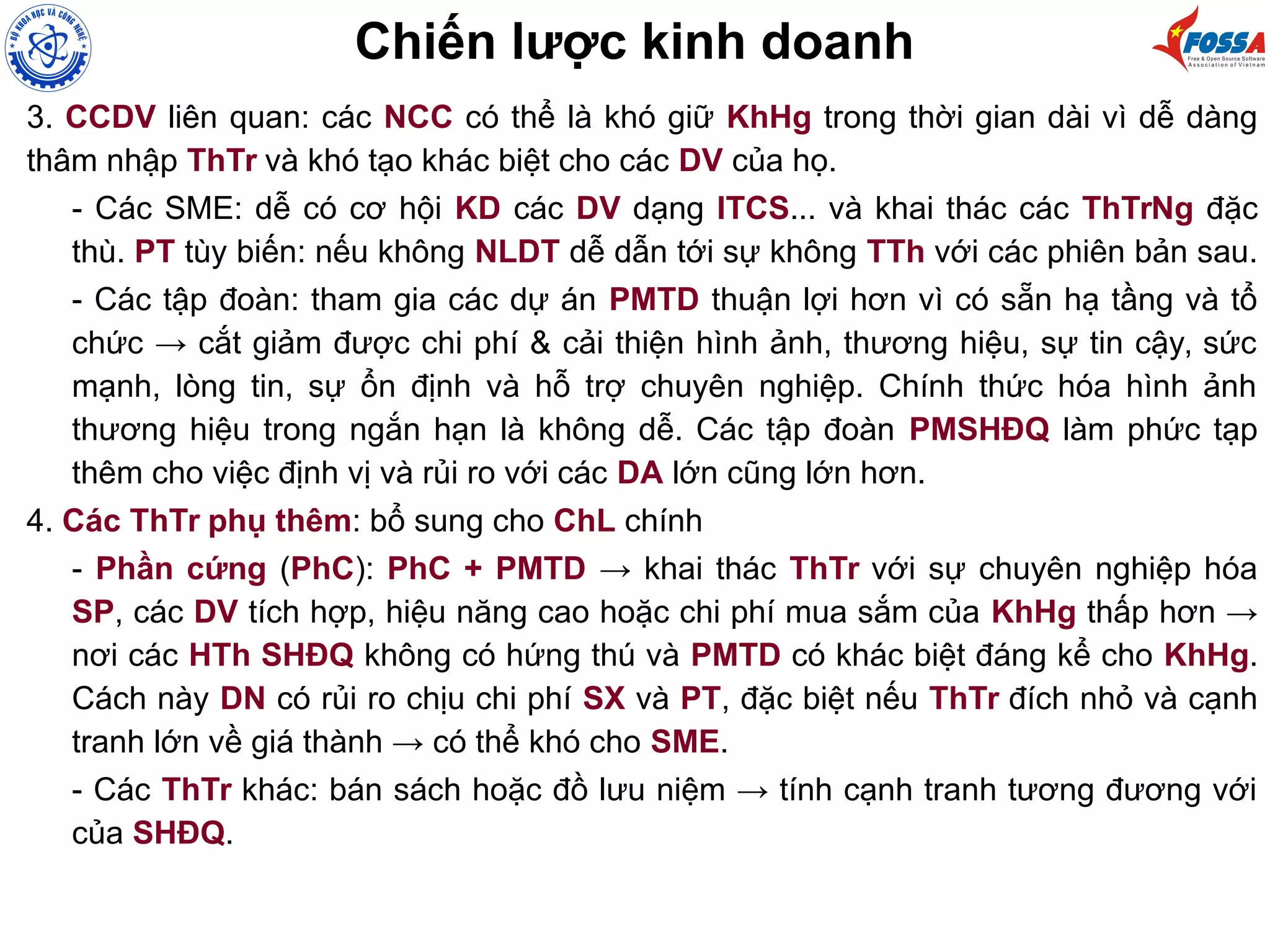 3. CCDV liên quan: các NCC có thể là khó giữ KhHg trong thời gian dài vì dễ dàng
thâm nhập ThTr và khó tạo khác biệt cho các DV của họ.
- Các SME: dễ có cơ hội KD các DV dạng ITCS... và khai thác các ThTrNg đặc
thù. PT tùy biến: nếu không NLDT dễ dẫn tới sự không TTh với các phiên bản sau.
- Các tập đoàn: tham gia các dự án PMTD thuận lợi hơn vì có sẵn hạ tầng và tổ
chức → cắt giảm được chi phí & cải thiện hình ảnh, thương hiệu, sự tin cậy, sức
mạnh, lòng tin, sự ổn định và hỗ trợ chuyên nghiệp. Chính thức hóa hình ảnh
thương hiệu trong ngắn hạn là không dễ. Các tập đoàn PMSHĐQ làm phức tạp
thêm cho việc định vị và rủi ro với các DA lớn cũng lớn hơn.
4. Các ThTr phụ thêm: bổ sung cho ChL chính
- Phần cứng (PhC): PhC + PMTD → khai thác ThTr với sự chuyên nghiệp hóa
SP, các DV tích hợp, hiệu năng cao hoặc chi phí mua sắm của KhHg thấp hơn →
nơi các HTh SHĐQ không có hứng thú và PMTD có khác biệt đáng kể cho KhHg.
Cách này DN có rủi ro chịu chi phí SX và PT, đặc biệt nếu ThTr đích nhỏ và cạnh
tranh lớn về giá thành → có thể khó cho SME.
- Các ThTr khác: bán sách hoặc đồ lưu niệm → tính cạnh tranh tương đương với
của SHĐQ.
Chiến lược kinh doanh
 