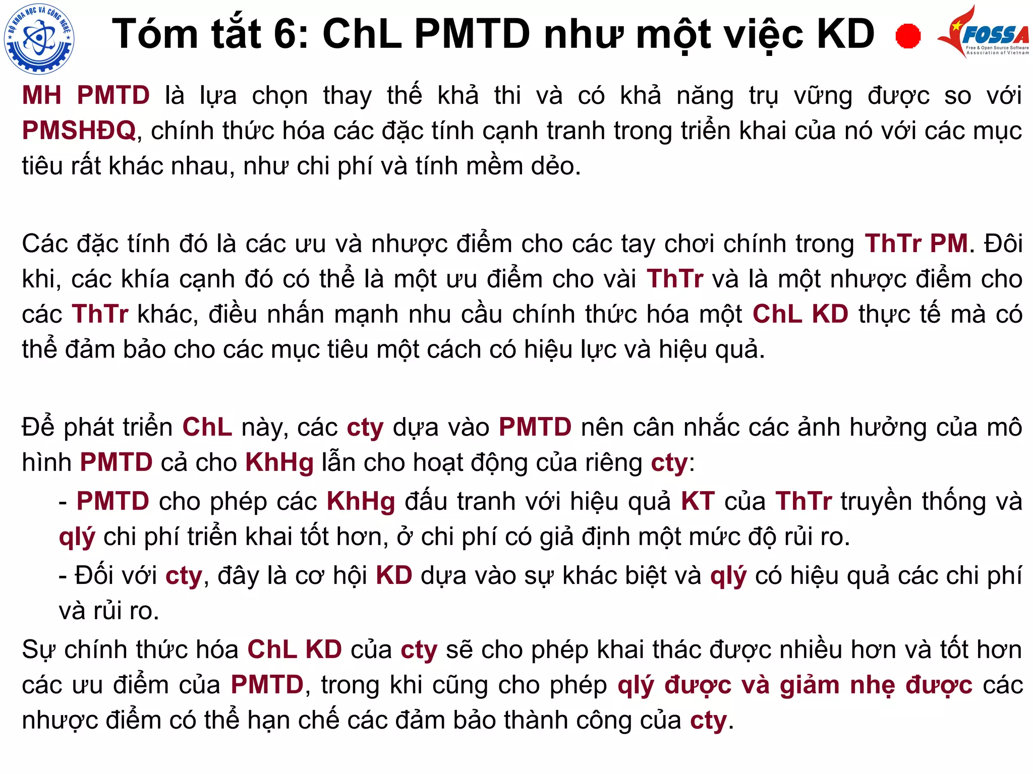 MH PMTD là lựa chọn thay thế khả thi và có khả năng trụ vững được so với
PMSHĐQ, chính thức hóa các đặc tính cạnh tranh trong triển khai của nó với các mục
tiêu rất khác nhau, như chi phí và tính mềm dẻo.
Các đặc tính đó là các ưu và nhược điểm cho các tay chơi chính trong ThTr PM. Đôi
khi, các khía cạnh đó có thể là một ưu điểm cho vài ThTr và là một nhược điểm cho
các ThTr khác, điều nhấn mạnh nhu cầu chính thức hóa một ChL KD thực tế mà có
thể đảm bảo cho các mục tiêu một cách có hiệu lực và hiệu quả.
Để phát triển ChL này, các cty dựa vào PMTD nên cân nhắc các ảnh hưởng của mô
hình PMTD cả cho KhHg lẫn cho hoạt động của riêng cty:
- PMTD cho phép các KhHg đấu tranh với hiệu quả KT của ThTr truyền thống và
qlý chi phí triển khai tốt hơn, ở chi phí có giả định một mức độ rủi ro.
- Đối với cty, đây là cơ hội KD dựa vào sự khác biệt và qlý có hiệu quả các chi phí
và rủi ro.
Sự chính thức hóa ChL KD của cty sẽ cho phép khai thác được nhiều hơn và tốt hơn
các ưu điểm của PMTD, trong khi cũng cho phép qlý được và giảm nhẹ được các
nhược điểm có thể hạn chế các đảm bảo thành công của cty.
Tóm tắt 6: ChL PMTD như một việc KD
 