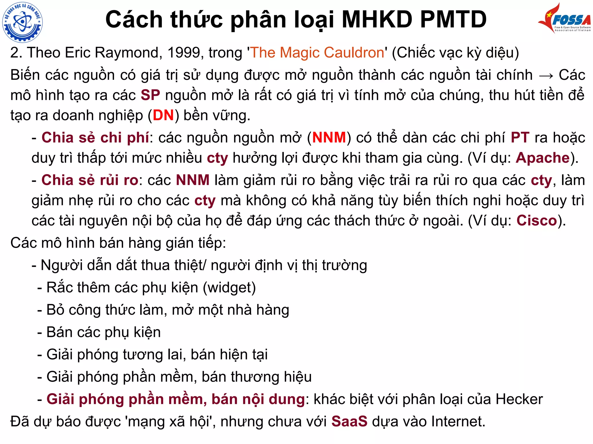 Cách thức phân loại MHKD PMTD
2. Theo Eric Raymond, 1999, trong 'The Magic Cauldron' (Chiếc vạc kỳ diệu)
Biến các nguồn có giá trị sử dụng được mở nguồn thành các nguồn tài chính → Các
mô hình tạo ra các SP nguồn mở là rất có giá trị vì tính mở của chúng, thu hút tiền để
tạo ra doanh nghiệp (DN) bền vững.
- Chia sẻ chi phí: các nguồn nguồn mở (NNM) có thể dàn các chi phí PT ra hoặc
duy trì thấp tới mức nhiều cty hưởng lợi được khi tham gia cùng. (Ví dụ: Apache).
- Chia sẻ rủi ro: các NNM làm giảm rủi ro bằng việc trải ra rủi ro qua các cty, làm
giảm nhẹ rủi ro cho các cty mà không có khả năng tùy biến thích nghi hoặc duy trì
các tài nguyên nội bộ của họ để đáp ứng các thách thức ở ngoài. (Ví dụ: Cisco).
Các mô hình bán hàng gián tiếp:
- Người dẫn dắt thua thiệt/ người định vị thị trường
- Rắc thêm các phụ kiện (widget)
- Bỏ công thức làm, mở một nhà hàng
- Bán các phụ kiện
- Giải phóng tương lai, bán hiện tại
- Giải phóng phần mềm, bán thương hiệu
- Giải phóng phần mềm, bán nội dung: khác biệt với phân loại của Hecker
Đã dự báo được 'mạng xã hội', nhưng chưa với SaaS dựa vào Internet.
 