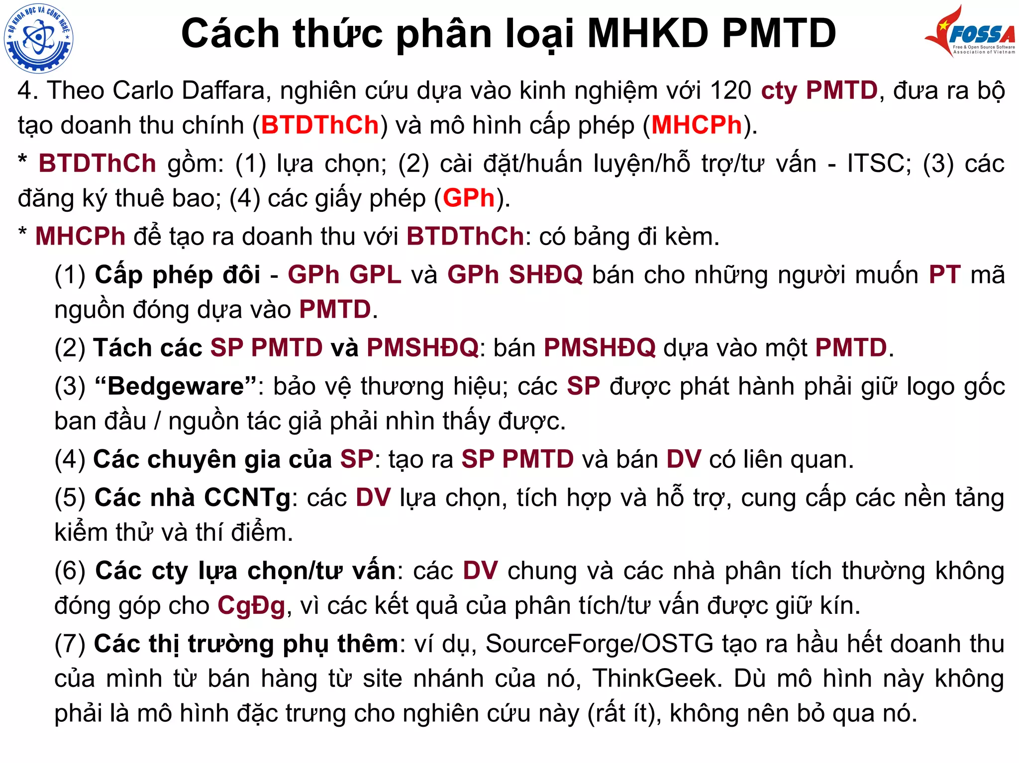 Cách thức phân loại MHKD PMTD
4. Theo Carlo Daffara, nghiên cứu dựa vào kinh nghiệm với 120 cty PMTD, đưa ra bộ
tạo doanh thu chính (BTDThCh) và mô hình cấp phép (MHCPh).
* BTDThCh gồm: (1) lựa chọn; (2) cài đặt/huấn luyện/hỗ trợ/tư vấn - ITSC; (3) các
đăng ký thuê bao; (4) các giấy phép (GPh).
* MHCPh để tạo ra doanh thu với BTDThCh: có bảng đi kèm.
(1) Cấp phép đôi - GPh GPL và GPh SHĐQ bán cho những người muốn PT mã
nguồn đóng dựa vào PMTD.
(2) Tách các SP PMTD và PMSHĐQ: bán PMSHĐQ dựa vào một PMTD.
(3) “Bedgeware”: bảo vệ thương hiệu; các SP được phát hành phải giữ logo gốc
ban đầu / nguồn tác giả phải nhìn thấy được.
(4) Các chuyên gia của SP: tạo ra SP PMTD và bán DV có liên quan.
(5) Các nhà CCNTg: các DV lựa chọn, tích hợp và hỗ trợ, cung cấp các nền tảng
kiểm thử và thí điểm.
(6) Các cty lựa chọn/tư vấn: các DV chung và các nhà phân tích thường không
đóng góp cho CgĐg, vì các kết quả của phân tích/tư vấn được giữ kín.
(7) Các thị trường phụ thêm: ví dụ, SourceForge/OSTG tạo ra hầu hết doanh thu
của mình từ bán hàng từ site nhánh của nó, ThinkGeek. Dù mô hình này không
phải là mô hình đặc trưng cho nghiên cứu này (rất ít), không nên bỏ qua nó.
 