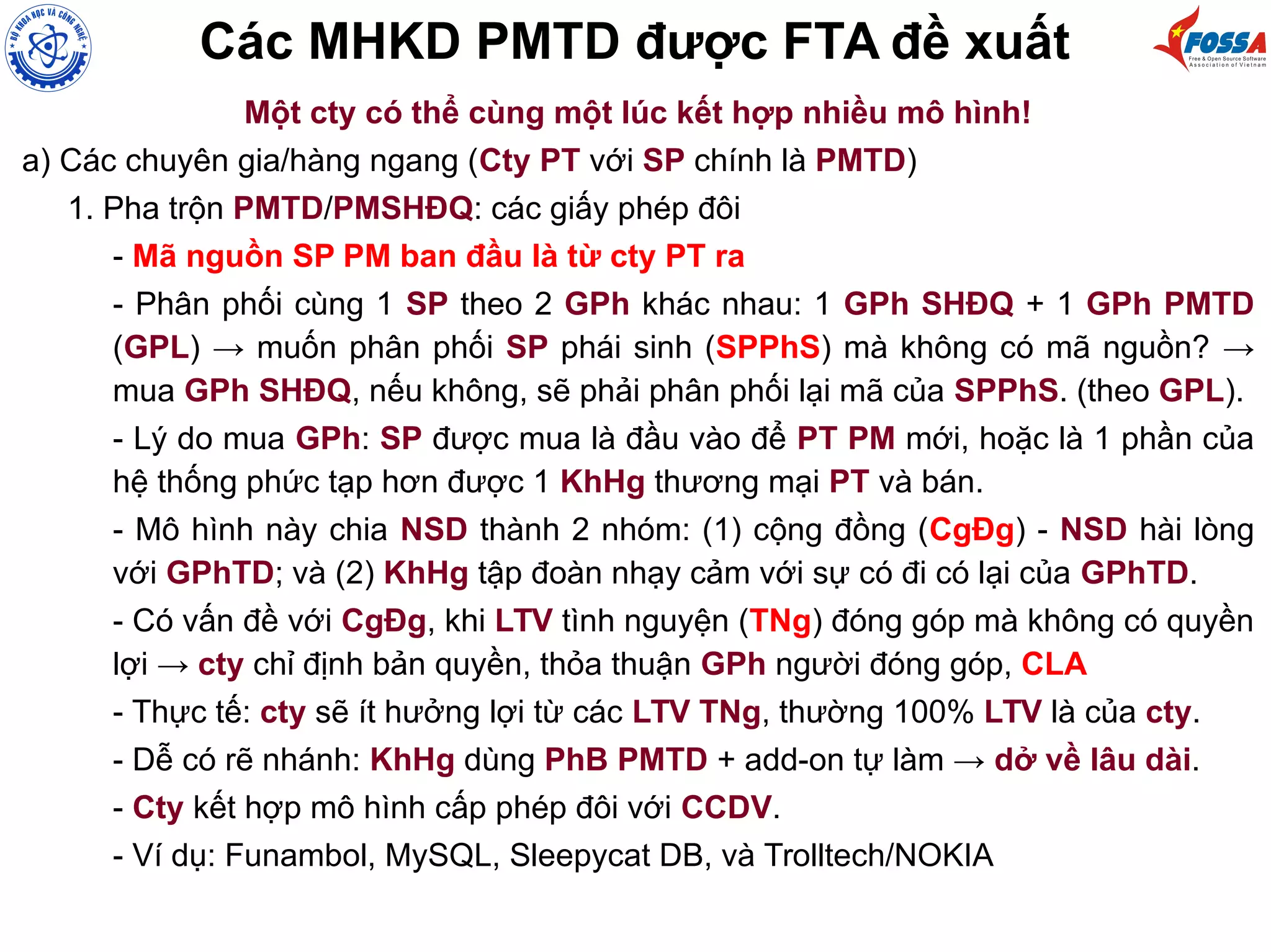 Các MHKD PMTD được FTA đề xuất
Một cty có thể cùng một lúc kết hợp nhiều mô hình!
a) Các chuyên gia/hàng ngang (Cty PT với SP chính là PMTD)
1. Pha trộn PMTD/PMSHĐQ: các giấy phép đôi
- Mã nguồn SP PM ban đầu là từ cty PT ra
- Phân phối cùng 1 SP theo 2 GPh khác nhau: 1 GPh SHĐQ + 1 GPh PMTD
(GPL) → muốn phân phối SP phái sinh (SPPhS) mà không có mã nguồn? →
mua GPh SHĐQ, nếu không, sẽ phải phân phối lại mã của SPPhS. (theo GPL).
- Lý do mua GPh: SP được mua là đầu vào để PT PM mới, hoặc là 1 phần của
hệ thống phức tạp hơn được 1 KhHg thương mại PT và bán.
- Mô hình này chia NSD thành 2 nhóm: (1) cộng đồng (CgĐg) - NSD hài lòng
với GPhTD; và (2) KhHg tập đoàn nhạy cảm với sự có đi có lại của GPhTD.
- Có vấn đề với CgĐg, khi LTV tình nguyện (TNg) đóng góp mà không có quyền
lợi → cty chỉ định bản quyền, thỏa thuận GPh người đóng góp, CLA
- Thực tế: cty sẽ ít hưởng lợi từ các LTV TNg, thường 100% LTV là của cty.
- Dễ có rẽ nhánh: KhHg dùng PhB PMTD + add-on tự làm → dở về lâu dài.
- Cty kết hợp mô hình cấp phép đôi với CCDV.
- Ví dụ: Funambol, MySQL, Sleepycat DB, và Trolltech/NOKIA
 