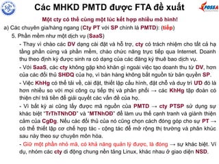 Các MHKD PMTD được FTA đề xuất
Một cty có thể cùng một lúc kết hợp nhiều mô hình!
a) Các chuyên gia/hàng ngang (Cty PT với SP chính là PMTD): (tiếp)
5. Phần mềm như một dịch vụ (SaaS)
- Thay vì chào các DV dạng cài đặt và hỗ trợ, cty có trách nhiệm cho tất cả hạ
tầng phần cứng và phần mềm, chào chức năng trực tiếp qua Internet. Doanh
thu theo định kỳ được sinh ra có dạng của các đăng ký thuê bao dịch vụ.
- Với SaaS, các cty không gặp khó khăn gì ngoài việc tạo doanh thu từ DV, hơn
của các đối thủ SHĐQ của họ, vì bán hàng không bắt nguồn từ bản quyền SP.
- Việc KhHg có thể tải về, cài đặt, thiết lập cấu hình, đặt chỗ và duy trì ƯD đó là
hơn nhiều so với mọi công cụ tiếp thị và phân phối → các KhHg tập đoàn có
thiện chí trả tiền để giải quyết các vấn đề của họ.
- Vì bất kỳ ai cũng lấy được mã nguồn của PMTD → cty PTSP sử dụng sự
khác biệt “TrThTNhOĐ” và “MTNhOĐ” để làm ưu thế cạnh tranh và giành thiện
cảm của CgĐg. Nếu các đối thủ của nó cũng chọn cách đóng góp cho sự PT →
có thể thiết lập cơ chế hợp tác - cộng tác để mở rộng thị trường và phân khúc
sau này theo sự chuyên môn hóa.
- Giữ một phần nhỏ mã, có khả năng quản lý được, là đóng → sự khác biệt. Ví
dụ, nhóm các cty di động chung nền tảng Linux, khác nhau ở giao diện NSD.
 