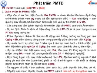 PT PMTD = Sản xuất (SX) PMTD (tiếp)
3. Quản lý Dự án PMTD: 'Tiền'
- Cấp vốn: vì sự đặc biệt của các DA PMTD → nhiều khoản tiền bao cấp không
chính thức (nhân viên cty được trả tiền, tạo ra tùy biến) → DA hoạt động → cần
quản lý quỹ tiền đó. Nhiều khoản được cấp dựa vào sự tín nhiệm LTV DA.
- Các dạng cấp vốn: (phân loại của Nhóm làm việc về PMTD của châu Âu ở trên)
- Sự ổn định: Tính ổn định và hiệu năng của các LTV cốt lõi là quan trọng cho sự
PT DA trong tương lai.
- Phân cấp trách nhiệm: là cấu trúc để động viên & tăng cường sự đóng góp của
CgĐg NSD, đảm bảo sự đồng thuận trong giao tiếp giữa các thành viên CgĐg.
- Sự minh bạch: sự phân cấp ở trên ngụ ý cần sự minh bạch - trách nhiệm giải
trình hiện diện giữa qlý DA và CgĐg. Sự minh bạch đảm bảo cho sự tín nhiệm.
- Sự tín nhiệm: đặc biệt quan trọng cho DA, liên quan tới từng người có trách
nhiệm trong DA → tuân thủ các nguyên tắc của DA → không có ngoại lệ.
- Hợp đồng tuyển mộ: quy trình tuyển mộ các LTV, đặc biệt những người có khả
năng ghi mã vào kho (committer) phải là mở & minh bạch → tốt nhất là những
người được thừa nhận là nổi bật trong CgĐg.
- Tài nguyên tối thiểu 4 thứ: website, danh sách thư, quản lý phiên bản, theo dõi lỗi.
- Tiếp thị: sức mạnh tiếp thị của dự án PMTD nằm ở tính mở, sự trung thực của nó.
Phát triển PMTD
 