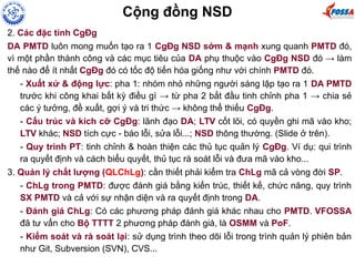 2. Các đặc tính CgĐg
DA PMTD luôn mong muốn tạo ra 1 CgĐg NSD sớm & mạnh xung quanh PMTD đó,
vì một phần thành công và các mục tiêu của DA phụ thuộc vào CgĐg NSD đó → làm
thế nào để ít nhất CgĐg đó có tốc độ tiến hóa giống như với chính PMTD đó.
- Xuất xứ & động lực: pha 1: nhóm nhỏ những người sáng lập tạo ra 1 DA PMTD
trước khi công khai bất kỳ điều gì → từ pha 2 bắt đầu tinh chỉnh pha 1 → chia sẻ
các ý tưởng, đề xuất, gợi ý và tri thức → không thể thiếu CgĐg.
- Cấu trúc và kích cỡ CgĐg: lãnh đạo DA; LTV cốt lõi, có quyền ghi mã vào kho;
LTV khác; NSD tích cực - báo lỗi, sửa lỗi...; NSD thông thường. (Slide ở trên).
- Quy trình PT: tinh chỉnh & hoàn thiện các thủ tục quản lý CgĐg. Ví dụ: qui trình
ra quyết định và cách biểu quyết, thủ tục rà soát lỗi và đưa mã vào kho...
3. Quản lý chất lượng (QLChLg): cần thiết phải kiểm tra ChLg mã cả vòng đời SP.
- ChLg trong PMTD: được đánh giá bằng kiến trúc, thiết kế, chức năng, quy trình
SX PMTD và cả với sự nhận diện và ra quyết định trong DA.
- Đánh giá ChLg: Có các phương pháp đánh giá khác nhau cho PMTD. VFOSSA
đã tư vấn cho Bộ TTTT 2 phương pháp đánh giá, là OSMM và PoF.
- Kiểm soát và rà soát lại: sử dụng trình theo dõi lỗi trong trình quản lý phiên bản
như Git, Subversion (SVN), CVS...
Cộng đồng NSD
 