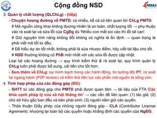 3. Quản lý chất lượng (QLChLg) - (tiếp)
- Chuyện hoang đường về PMTD: có nhiều, kể cả có liên quan tới ChLg PMTD:
# Mã nguồn công khai không đương nhiên là an toàn, chất lượng tốt → phụ thuộc
vào rà soát lại và sửa lỗi của CgĐg dù 'Nhiều con mắt soi vào thì lỗi sẽ cạn'.
# Giữ nguyên tính năng không đổi không có nghĩa là ổn định → quan trọng là
phải viết mã tốt từ đầu.
# Để hiểu dự án tốt nhất, không phải là sửa nhược điểm, hãy viết tài liệu cho tốt.
# NSD thường không có PhB mới nhất với các sửa lỗi được cập nhật.
Loại bỏ các hoang đường → quy trình kiểm thử & rà soát lại, quy trình quản lý
ChLg luôn phải được bổ sung, cải tiến cho tốt hơn.
- Xem thêm về ChLg: sự minh bạch trong các hành động, tin tưởng đội PT, rà soát
lại ngang hành (P2P review) và kiểm thử liên tục các phần mã nguồn là sống còn.
4. Tính hợp pháp của các đóng góp (ĐG):
- SHTT từ các đóng góp cho PMTD phải được quan tâm → tài liệu của FTA 'Các
khía cạnh pháp lý của xã hội thông tin' → các vấn đề liên quan: (1) tác giả; (2)
chủ sở hữu gốc ban đầu và bản phái sinh; (3) người nắm giữ các quyền.
- Thỏa thuận Giấy phép của những người đóng góp - CLA (Contributor License
Agrement): nhượng lại toàn bộ các quyền hoặc khẳng định các quyền của NgĐG.
Cộng đồng NSD
 