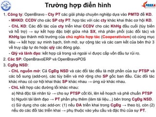1. Công ty: OpenBravo - Cty PT các giải pháp chuyên nghiệp dựa vào PMTD để KD.
- MHKD: CCDV cho các SP cty PT: hợp tác với các cty khác khai thác cơ hội KD.
- ChL KD: Các đối tác của cty triển khai CCDV cho các KhHg đầu cuối (tùy biến
và hỗ trợ) → sự kết hợp đặc biệt giữa nhà SX, nhà phân phối (các đối tác) và
KhHg tạo thành môi trường của chủ nghĩa hợp tác (Cooperativism) có cùng mục
tiêu → kết hợp: sự minh bạch, tính mở, sự cộng tác và các cam kết của bên thứ 3
về truy cập tự do hoặc qlý các đóng góp.
- Qlý và lãnh đạo: kết hợp cả trong và ngoài vì được cấp vốn đầu tư rủi ro.
2. Các SP: OpenBravoERP và OpenBravoPOS
3. CgĐg NSD:
- ChL nguồn mở: Cả CgĐg NSD và các đối tác đều là một phần của sự PTSP và
các bổ sung (add-on), các tùy biến và mở rộng cho SP gốc ban đầu. Các đối tác
khác nhau có cơ hội khai thác SP khác nhau → ứng xử khác nhau.
- ChL kết hợp các đường lối khác nhau:
a) Nhà độc tài nhân từ → cho sự PTSP cốt lõi, lên kế hoạch và phê chuẩn PTSP
b) Người tài lãnh đạo → PT phần phụ thêm (làm tài liệu...) bên trong CgĐg NSD.
c) Sử dụng cho các add-on: (1) nếu DA triển khai trong CgĐg → theo b), còn (2)
nếu do các đối tác triển khai → phụ thuộc vào yêu cầu và đặc thù của sự PT.
Trường hợp điển hình
 