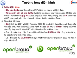 3. CgĐg NSD: (tiếp)
- Cấu trúc CgĐg: của OpenBravoERP giống với 'người tài lãnh đạo'.
- Tài nguyên sẵn có cho CgĐg: Website tập đoàn; khu vực của các đối tác; wiki
dự án; Portal cho CgĐg NSD; các blog của nhân viên; xưởng cho 2 SP; trình theo
dõi lỗi; các danh sách thư; kho mã; dịch vụ tin tức của OpenBravo.
4. Định vị và tiến hóa
- Cty thành lập 2001 với tên Tecnicia. 2006 đổi tên thành OpenBravo và được cấp
vốn đầu tư rủi ro 6 triệu USD, phát hành mã các SP như là PMTD. Tháng 05/2008,
vốn cấp tăng lên 12 triệu USD với nhiều nhà đầu tư khác nhau.
- Qua các năm, cty nhận được nhiều giải thưởng PMTD và KD, cùng nhiều tài trợ
từ các chương trình khác nhau.
- Là 1 trong số 12 DA PMTD tích cực nhất trên SourceForge năm 2009 với hơn 1
triệu bản tải về.
Trường hợp điển hình
 