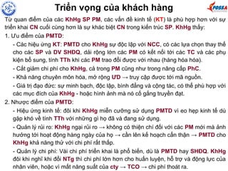 Từ quan điểm của các KhHg SP PM, các vấn đề kinh tế (KT) là phù hợp hơn với sự
triển khai CN cuối cùng hơn là sự khác biệt CN trong kiến trúc SP. KhHg thấy:
1. Ưu điểm của PMTD:
- Các hiệu ứng KT: PMTD cho KhHg sự độc lập với NCC, có các lựa chọn thay thế
cho các SP và DV SHĐQ, dải rộng lớn các PM có kết nối tới các TC và các phụ
kiện bổ sung, tính TTh khi các PM trao đổi được với nhau (hàng hóa hóa).
- Cắt giảm chi phí cho KhHg, cả trong PM cũng như trong nâng cấp PhC.
- Khả năng chuyên môn hóa, mở rộng ƯD → truy cập được tới mã nguồn.
- Giá trị đạo đức: sự minh bạch, độc lập, bình đẳng và cộng tác, có thể phù hợp với
các mục đích của KhHg - hoặc hình ảnh mà nó cố gắng truyền đạt.
2. Nhược điểm của PMTD:
- Hiệu ứng kinh tế: đôi khi KhHg miễn cưỡng sử dụng PMTD vì eo hẹp kinh tế dù
gặp khó về tính TTh với những gì họ đã và đang sử dụng.
- Quản lý rủi ro: KhHg ngại rủi ro → không có thiện chí đối với các PM mới mà ảnh
hưởng tới hoạt động hàng ngày của họ → cần lên kế hoạch cẩn thận → PMTD cho
KhHg khả năng thử với chi phí rất thấp.
- Quản lý chi phí: Vài chi phí triển khai là phổ biến, dù là PMTD hay SHĐQ. KhHg
đôi khi nghĩ khi đổi NTg thì chi phí lớn hơn cho huấn luyện, hỗ trợ và động lực của
nhân viên, hoặc vì mất năng suất của cty → TCO → chi phí thoát ra.
Triển vọng của khách hàng
 