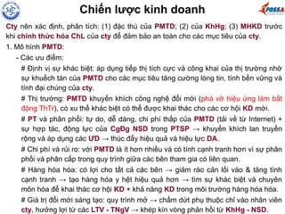Cty nên xác định, phân tích: (1) đặc thù của PMTD; (2) của KhHg; (3) MHKD trước
khi chính thức hóa ChL của cty để đảm bảo an toàn cho các mục tiêu của cty.
1. Mô hình PMTD:
- Các ưu điểm:
# Định vị sự khác biệt: áp dụng tiếp thị tích cực và công khai của thị trường nhờ
sự khuếch tán của PMTD cho các mục tiêu tăng cường lòng tin, tính bền vững và
tính đại chúng của cty.
# Thị trường: PMTD khuyến khích công nghệ đổi mới (phá vỡ hiệu ứng làm bất
động ThTr), có xu thế khác biệt có thể được khai thác cho các cơ hội KD mới.
# PT và phân phối: tự do, dễ dàng, chi phí thấp của PMTD (tải về từ Internet) +
sự hợp tác, động lực của CgĐg NSD trong PTSP → khuyến khích lan truyền
rộng và áp dụng các ƯD → thúc đẩy hiệu quả và hiệu lực DA.
# Chi phí và rủi ro: với PMTD là ít hơn nhiều và có tính cạnh tranh hơn vì sự phân
phối và phân cấp trong quy trình giữa các bên tham gia có liên quan.
# Hàng hóa hóa: có lợi cho tất cả các bên → giảm rào cản lối vào & tăng tính
cạnh tranh → tạo hàng hóa y hệt hiệu quả hơn → tìm sự khác biệt và chuyên
môn hóa để khai thác cơ hội KD + khả năng KD trong môi trường hàng hóa hóa.
# Giá trị đổi mới sáng tạo: quy trình mở → chấm dứt phụ thuộc chỉ vào nhân viên
cty, hưởng lợi từ các LTV - TNgV → khép kín vòng phản hồi từ KhHg - NSD.
Chiến lược kinh doanh
 