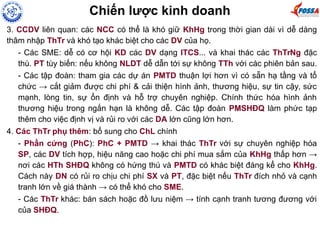 3. CCDV liên quan: các NCC có thể là khó giữ KhHg trong thời gian dài vì dễ dàng
thâm nhập ThTr và khó tạo khác biệt cho các DV của họ.
- Các SME: dễ có cơ hội KD các DV dạng ITCS... và khai thác các ThTrNg đặc
thù. PT tùy biến: nếu không NLDT dễ dẫn tới sự không TTh với các phiên bản sau.
- Các tập đoàn: tham gia các dự án PMTD thuận lợi hơn vì có sẵn hạ tầng và tổ
chức → cắt giảm được chi phí & cải thiện hình ảnh, thương hiệu, sự tin cậy, sức
mạnh, lòng tin, sự ổn định và hỗ trợ chuyên nghiệp. Chính thức hóa hình ảnh
thương hiệu trong ngắn hạn là không dễ. Các tập đoàn PMSHĐQ làm phức tạp
thêm cho việc định vị và rủi ro với các DA lớn cũng lớn hơn.
4. Các ThTr phụ thêm: bổ sung cho ChL chính
- Phần cứng (PhC): PhC + PMTD → khai thác ThTr với sự chuyên nghiệp hóa
SP, các DV tích hợp, hiệu năng cao hoặc chi phí mua sắm của KhHg thấp hơn →
nơi các HTh SHĐQ không có hứng thú và PMTD có khác biệt đáng kể cho KhHg.
Cách này DN có rủi ro chịu chi phí SX và PT, đặc biệt nếu ThTr đích nhỏ và cạnh
tranh lớn về giá thành → có thể khó cho SME.
- Các ThTr khác: bán sách hoặc đồ lưu niệm → tính cạnh tranh tương đương với
của SHĐQ.
Chiến lược kinh doanh
 