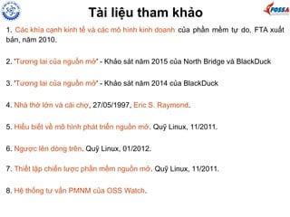 Tài liệu tham khảo
1. Các khía cạnh kinh tế và các mô hình kinh doanh của phần mềm tự do, FTA xuất
bản, năm 2010.
2. 'Tương lai của nguồn mở' - Khảo sát năm 2015 của North Bridge và BlackDuck
3. 'Tương lai của nguồn mở' - Khảo sát năm 2014 của BlackDuck
4. Nhà thờ lớn và cái chợ, 27/05/1997, Eric S. Raymond.
5. Hiểu biết về mô hình phát triển nguồn mở. Quỹ Linux, 11/2011.
6. Ngược lên dòng trên. Quỹ Linux, 01/2012.
7. Thiết lập chiến lược phần mềm nguồn mở. Quỹ Linux, 11/2011.
8. Hệ thống tư vấn PMNM của OSS Watch.
 