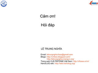 Cảm ơn!
Hỏi đáp
LÊ TRUNG NGHĨA
Email: letrungnghia.foss@gmail.com
Blogs: http://vnfoss.blogspot.com/
http://letrungnghia.mangvn.org/
Trang web CLB PMTDNM Việt Nam: http://vfossa.vn/vi/
HanoiLUG wiki: http://wiki.hanoilug.org/
 