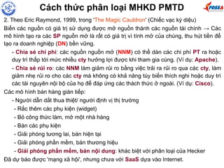 Cách thức phân loại MHKD PMTD
2. Theo Eric Raymond, 1999, trong 'The Magic Cauldron' (Chiếc vạc kỳ diệu)
Biến các nguồn có giá trị sử dụng được mở nguồn thành các nguồn tài chính → Các
mô hình tạo ra các SP nguồn mở là rất có giá trị vì tính mở của chúng, thu hút tiền để
tạo ra doanh nghiệp (DN) bền vững.
- Chia sẻ chi phí: các nguồn nguồn mở (NNM) có thể dàn các chi phí PT ra hoặc
duy trì thấp tới mức nhiều cty hưởng lợi được khi tham gia cùng. (Ví dụ: Apache).
- Chia sẻ rủi ro: các NNM làm giảm rủi ro bằng việc trải ra rủi ro qua các cty, làm
giảm nhẹ rủi ro cho các cty mà không có khả năng tùy biến thích nghi hoặc duy trì
các tài nguyên nội bộ của họ để đáp ứng các thách thức ở ngoài. (Ví dụ: Cisco).
Các mô hình bán hàng gián tiếp:
- Người dẫn dắt thua thiệt/ người định vị thị trường
- Rắc thêm các phụ kiện (widget)
- Bỏ công thức làm, mở một nhà hàng
- Bán các phụ kiện
- Giải phóng tương lai, bán hiện tại
- Giải phóng phần mềm, bán thương hiệu
- Giải phóng phần mềm, bán nội dung: khác biệt với phân loại của Hecker
Đã dự báo được 'mạng xã hội', nhưng chưa với SaaS dựa vào Internet.
 