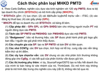 Cách thức phân loại MHKD PMTD
4. Theo Carlo Daffara, nghiên cứu dựa vào kinh nghiệm với 120 cty PMTD, đưa ra bộ
tạo doanh thu chính (BTDThCh) và mô hình cấp phép (MHCPh).
* BTDThCh gồm: (1) lựa chọn; (2) cài đặt/huấn luyện/hỗ trợ/tư vấn - ITSC; (3) các
đăng ký thuê bao; (4) các giấy phép (GPh).
* MHCPh để tạo ra doanh thu với BTDThCh: có bảng đi kèm.
(1) Cấp phép đôi - GPh GPL và GPh SHĐQ bán cho những người muốn PT mã
nguồn đóng dựa vào PMTD.
(2) Tách các SP PMTD và PMSHĐQ: bán PMSHĐQ dựa vào một PMTD.
(3) “Bedgeware”: bảo vệ thương hiệu; các SP được phát hành phải giữ logo gốc
ban đầu / nguồn tác giả phải nhìn thấy được.
(4) Các chuyên gia của SP: tạo ra SP PMTD và bán DV có liên quan.
(5) Các nhà CCNTg: các DV lựa chọn, tích hợp và hỗ trợ, cung cấp các nền tảng
kiểm thử và thí điểm.
(6) Các cty lựa chọn/tư vấn: các DV chung và các nhà phân tích thường không
đóng góp cho CgĐg, vì các kết quả của phân tích/tư vấn được giữ kín.
(7) Các thị trường phụ thêm: ví dụ, SourceForge/OSTG tạo ra hầu hết doanh thu
của mình từ bán hàng từ site nhánh của nó, ThinkGeek. Dù mô hình này không
phải là mô hình đặc trưng cho nghiên cứu này (rất ít), không nên bỏ qua nó.
 