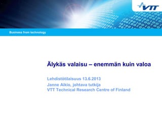 Älykäs valaisu – enemmän kuin valoa
Lehdistötilaisuus 13.6.2013
Janne Aikio, johtava tutkija
VTT Technical Research Centre of Finland
 