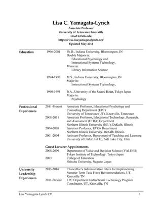 Lisa  Yamagata-­‐‑Lynch  CV   1  
Lisa  C.  Yamagata-­‐‑Lynch  
Associate  Professor  
University  of  Tennessee  Knoxville  
LisaYL@utk.edu  
http://www.lisayamagatalynch.net/  
Updated  May  2014  
  
Education  
  
1996-2001 Ph.D., Indiana University, Bloomington, IN
Double Majors in:
Educational Psychology and
Instructional Systems Technology,
Minor in:
Library Information Science
   1994-1996 M.S., Indiana University, Bloomington, IN
Major in:
Instructional Systems Technology,
   1990-1994 B.A., University of the Sacred Heart, Tokyo Japan
Major in:
Psychology
Professional    
Experiences  
2011-Present Associate Professor, Educational Psychology and
Counseling Department (EPC)
University of Tennessee (UT), Knoxville, Tennessee
2008-2011 Associate Professor, Educational Technology, Research,
and Assessment (ETRA) Department
Northern Illinois University (NIU), DeKalb, Illinois
2004-2008 Assistant Professor, ETRA Department
Northern Illinois University, DeKalb, Illinois
2001-2004 Assistant Professor, Department of Teaching and Learning
University of Utah (U of U), Salt Lake City, Utah
Guest  Lecturer  Appointments  
2008-2009 Department of Value and Decision Science (VALDES)
Tokyo Institute of Technology, Tokyo Japan
2003 College of Education
Shinshu University, Nagano, Japan
University  
Leadership  
Experiences  
2013-2014
2011-Present
Chancellor’s Administrative Intern for Implementing
Summer Term Task Force Recommendations, UT,
Knoxville TN
EPC Department Instructional Technology Program
Coordinator, UT, Knoxville, TN
 