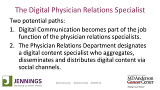 Lyle Green, MD Anderson Cancer Center
Dan Dunlop, Jennings
@DanDunlop @LDGreen66 #HMPS15
The Digital Physician Relations Specialist
Two potential paths:
1. Digital Communication becomes part of the job
function of the physician relations specialists.
2. The Physician Relations Department designates
a digital content specialist who aggregates,
disseminates and distributes digital content via
social channels.
 