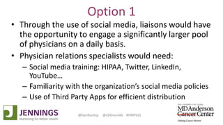 Lyle Green, MD Anderson Cancer Center
Dan Dunlop, Jennings
@DanDunlop @LDGreen66 #HMPS15
Option 1
• Through the use of social media, liaisons would have
the opportunity to engage a significantly larger pool
of physicians on a daily basis.
• Physician relations specialists would need:
– Social media training: HIPAA, Twitter, LinkedIn,
YouTube…
– Familiarity with the organization’s social media policies
– Use of Third Party Apps for efficient distribution
 