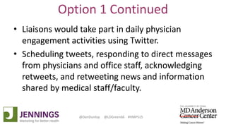 Lyle Green, MD Anderson Cancer Center
Dan Dunlop, Jennings
@DanDunlop @LDGreen66 #HMPS15
Option 1 Continued
• Liaisons would take part in daily physician
engagement activities using Twitter.
• Scheduling tweets, responding to direct messages
from physicians and office staff, acknowledging
retweets, and retweeting news and information
shared by medical staff/faculty.
 