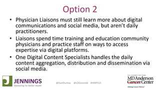 Lyle Green, MD Anderson Cancer Center
Dan Dunlop, Jennings
@DanDunlop @LDGreen66 #HMPS15
Option 2
• Physician Liaisons must still learn more about digital
communications and social media, but aren’t daily
practitioners.
• Liaisons spend time training and education community
physicians and practice staff on ways to access
expertise via digital platforms.
• One Digital Content Specialists handles the daily
content aggregation, distribution and dissemination via
social media.
 