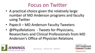 Lyle Green, MD Anderson Cancer Center
Dan Dunlop, Jennings
@DanDunlop @LDGreen66 #HMPS15
Focus on Twitter
• A practical choice given the relatively large
number of MD Anderson programs and faculty
using Twitter
• Paper.li – MD Anderson Faculty Tweeters
• @PhysRelations - Tweets for Physicians,
Researchers and Clinical Professionals from MD
Anderson's Office of Physician Relations
 