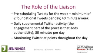 Lyle Green, MD Anderson Cancer Center
Dan Dunlop, Jennings
@DanDunlop @LDGreen66 #HMPS15
The Role of the Liaison
– Pre-scheduling Tweets for the week – minimum of
2 foundational Tweets per day; 40 minutes/week
– Daily supplemental Twitter activity (the
engagement part of the process that adds
authenticity); 30 minutes per day
– Monitoring Twitter at points throughout the day
 