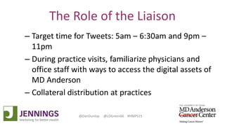 Lyle Green, MD Anderson Cancer Center
Dan Dunlop, Jennings
@DanDunlop @LDGreen66 #HMPS15
The Role of the Liaison
– Target time for Tweets: 5am – 6:30am and 9pm –
11pm
– During practice visits, familiarize physicians and
office staff with ways to access the digital assets of
MD Anderson
– Collateral distribution at practices
 