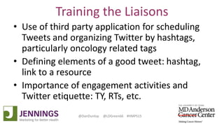 Lyle Green, MD Anderson Cancer Center
Dan Dunlop, Jennings
@DanDunlop @LDGreen66 #HMPS15
Training the Liaisons
• Use of third party application for scheduling
Tweets and organizing Twitter by hashtags,
particularly oncology related tags
• Defining elements of a good tweet: hashtag,
link to a resource
• Importance of engagement activities and
Twitter etiquette: TY, RTs, etc.
 
