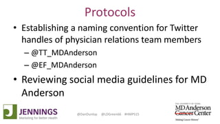 Lyle Green, MD Anderson Cancer Center
Dan Dunlop, Jennings
@DanDunlop @LDGreen66 #HMPS15
Protocols
• Establishing a naming convention for Twitter
handles of physician relations team members
– @TT_MDAnderson
– @EF_MDAnderson
• Reviewing social media guidelines for MD
Anderson
 