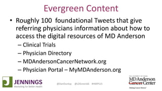 Lyle Green, MD Anderson Cancer Center
Dan Dunlop, Jennings
@DanDunlop @LDGreen66 #HMPS15
Evergreen Content
• Roughly 100 foundational Tweets that give
referring physicians information about how to
access the digital resources of MD Anderson
– Clinical Trials
– Physician Directory
– MDAndersonCancerNetwork.org
– Physician Portal – MyMDAnderson.org
 