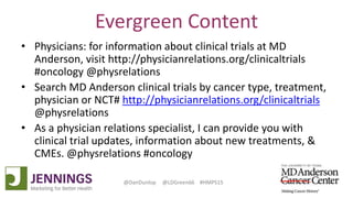 Lyle Green, MD Anderson Cancer Center
Dan Dunlop, Jennings
@DanDunlop @LDGreen66 #HMPS15
Evergreen Content
• Physicians: for information about clinical trials at MD
Anderson, visit http://physicianrelations.org/clinicaltrials
#oncology @physrelations
• Search MD Anderson clinical trials by cancer type, treatment,
physician or NCT# http://physicianrelations.org/clinicaltrials
@physrelations
• As a physician relations specialist, I can provide you with
clinical trial updates, information about new treatments, &
CMEs. @physrelations #oncology
 