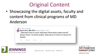 Lyle Green, MD Anderson Cancer Center
Dan Dunlop, Jennings
@DanDunlop @LDGreen66 #HMPS15
Original Content
• Showcasing the digital assets, faculty and
content from clinical programs of MD
Anderson
 